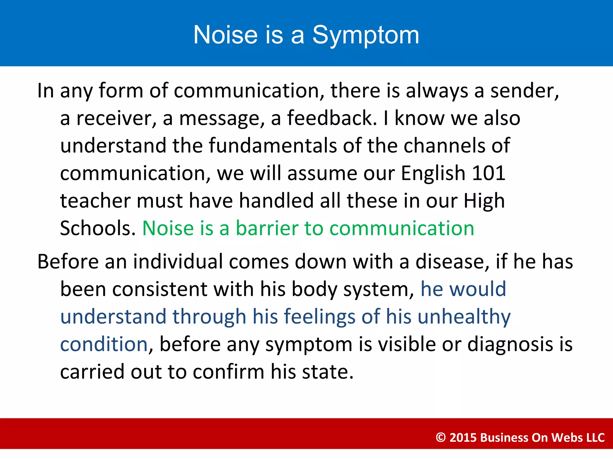 In any form of communication, there is always a sender,
a receiver, a message, a feedback. I know we also
understand the fundamentals of the channels of
communication, we will assume our English 101
teacher must have handled all these in our High
Schools. Noise is a barrier to communication
Before an individual comes down with a disease, if he has
been consistent with his body system, he would
understand through his feelings of his unhealthy
condition, before any symptom is visible or diagnosis is
carried out to confirm his state.
© 2015 Business On Webs LLC
Noise is a Symptom
 