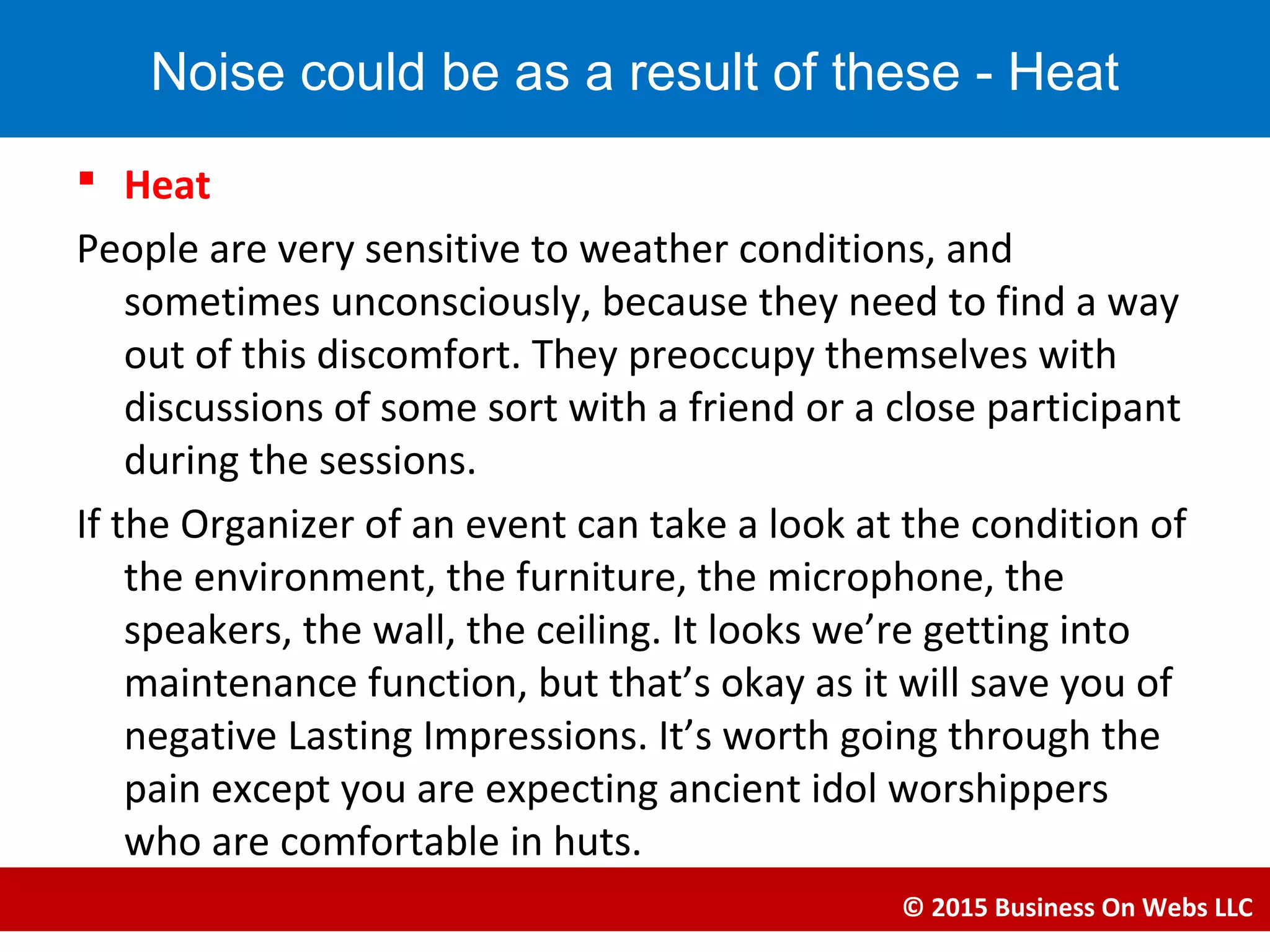  Heat
People are very sensitive to weather conditions, and
sometimes unconsciously, because they need to find a way
out of this discomfort. They preoccupy themselves with
discussions of some sort with a friend or a close participant
during the sessions.
If the Organizer of an event can take a look at the condition of
the environment, the furniture, the microphone, the
speakers, the wall, the ceiling. It looks we’re getting into
maintenance function, but that’s okay as it will save you of
negative Lasting Impressions. It’s worth going through the
pain except you are expecting ancient idol worshippers
who are comfortable in huts.
© 2015 Business On Webs LLC
Noise could be as a result of these - Heat
 