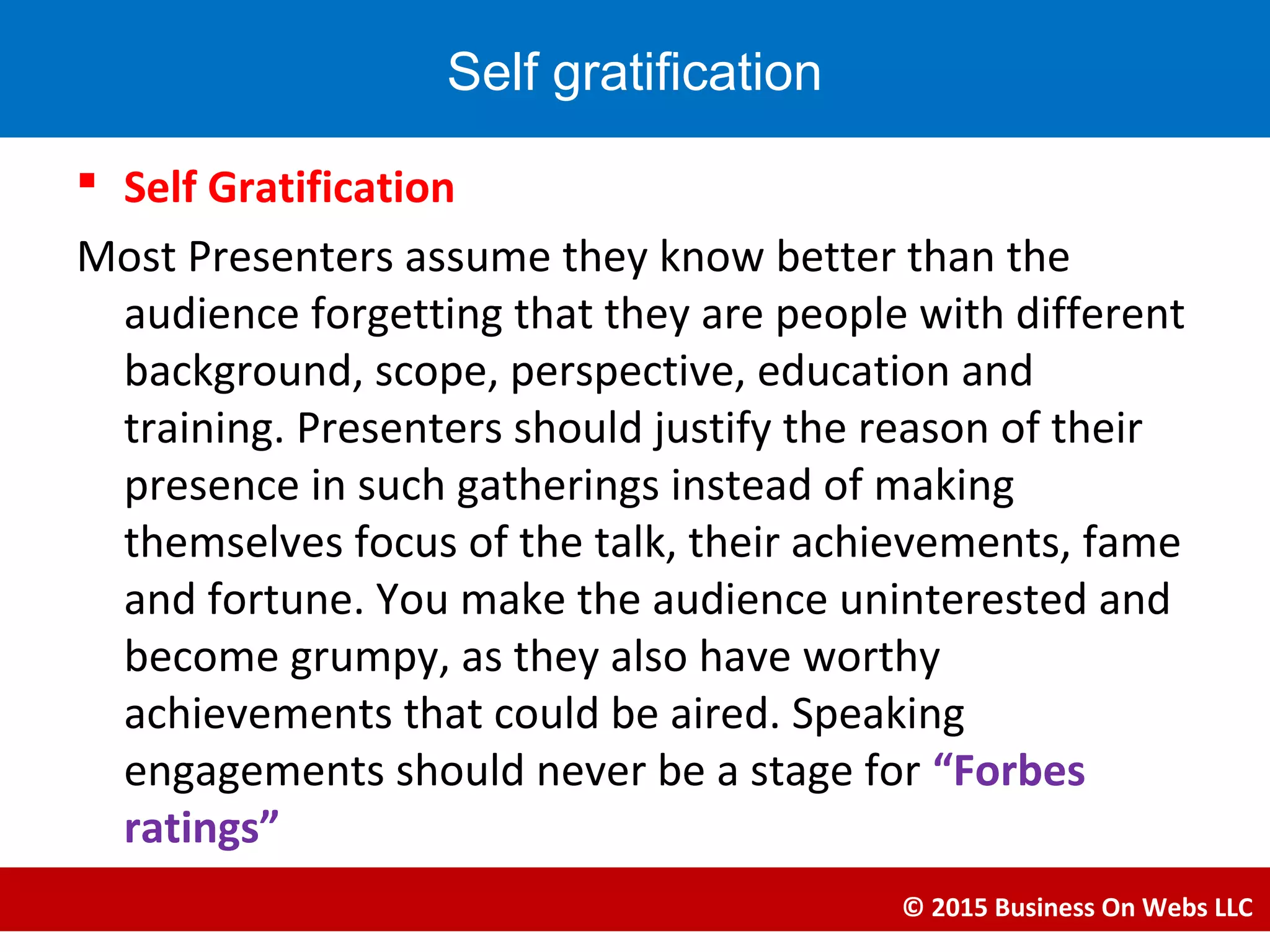  Self Gratification
Most Presenters assume they know better than the
audience forgetting that they are people with different
background, scope, perspective, education and
training. Presenters should justify the reason of their
presence in such gatherings instead of making
themselves focus of the talk, their achievements, fame
and fortune. You make the audience uninterested and
become grumpy, as they also have worthy
achievements that could be aired. Speaking
engagements should never be a stage for “Forbes
ratings”
© 2015 Business On Webs LLC
Self gratification
 