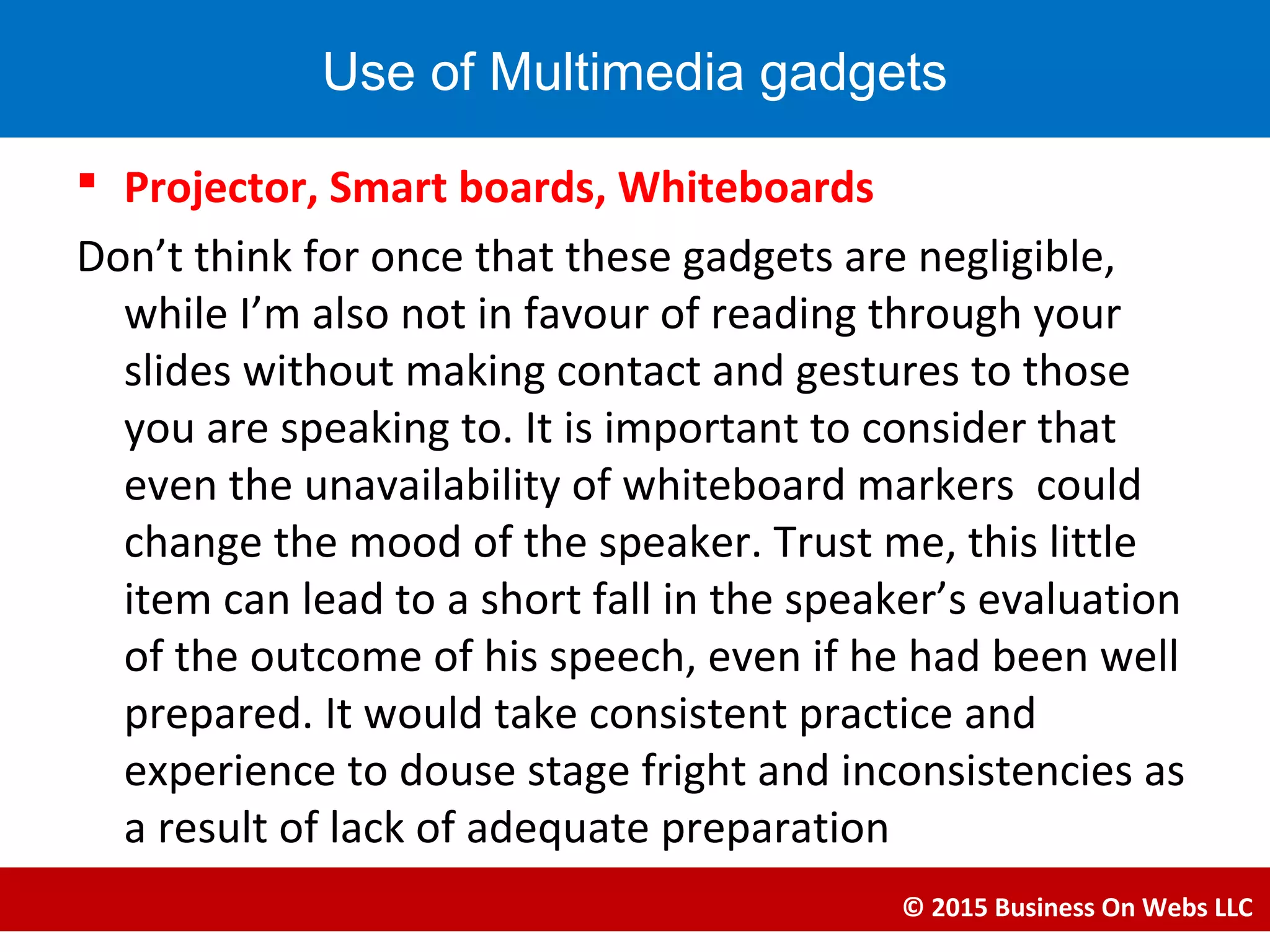  Projector, Smart boards, Whiteboards
Don’t think for once that these gadgets are negligible,
while I’m also not in favour of reading through your
slides without making contact and gestures to those
you are speaking to. It is important to consider that
even the unavailability of whiteboard markers could
change the mood of the speaker. Trust me, this little
item can lead to a short fall in the speaker’s evaluation
of the outcome of his speech, even if he had been well
prepared. It would take consistent practice and
experience to douse stage fright and inconsistencies as
a result of lack of adequate preparation
© 2015 Business On Webs LLC
Use of Multimedia gadgets
 