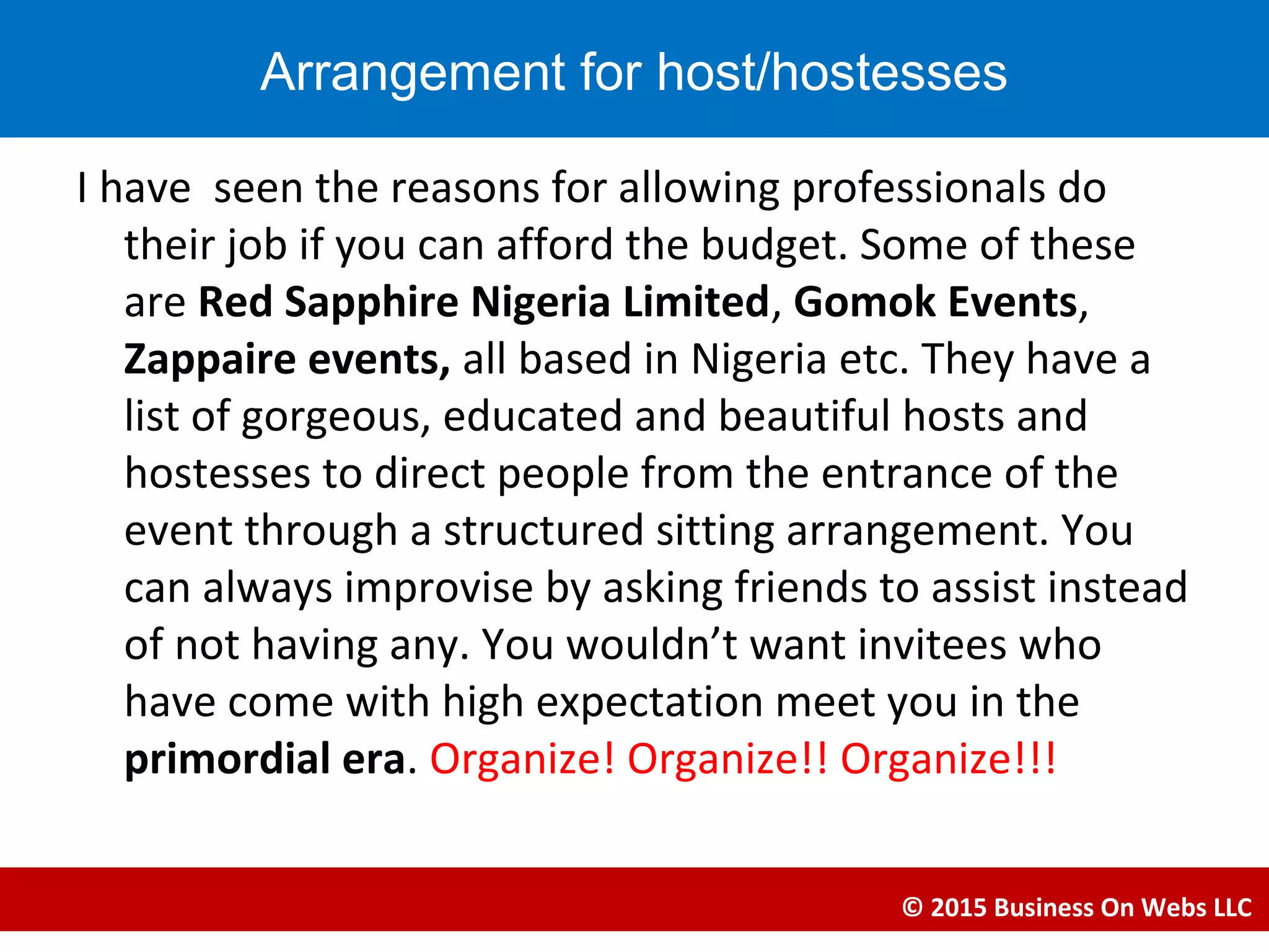 I have seen the reasons for allowing professionals do
their job if you can afford the budget. Some of these
are Red Sapphire Nigeria Limited, Gomok Events,
Zappaire events, all based in Nigeria etc. They have a
list of gorgeous, educated and beautiful hosts and
hostesses to direct people from the entrance of the
event through a structured sitting arrangement. You
can always improvise by asking friends to assist instead
of not having any. You wouldn’t want invitees who
have come with high expectation meet you in the
primordial era. Organize! Organize!! Organize!!!
© 2015 Business On Webs LLC
Arrangement for host/hostesses
 