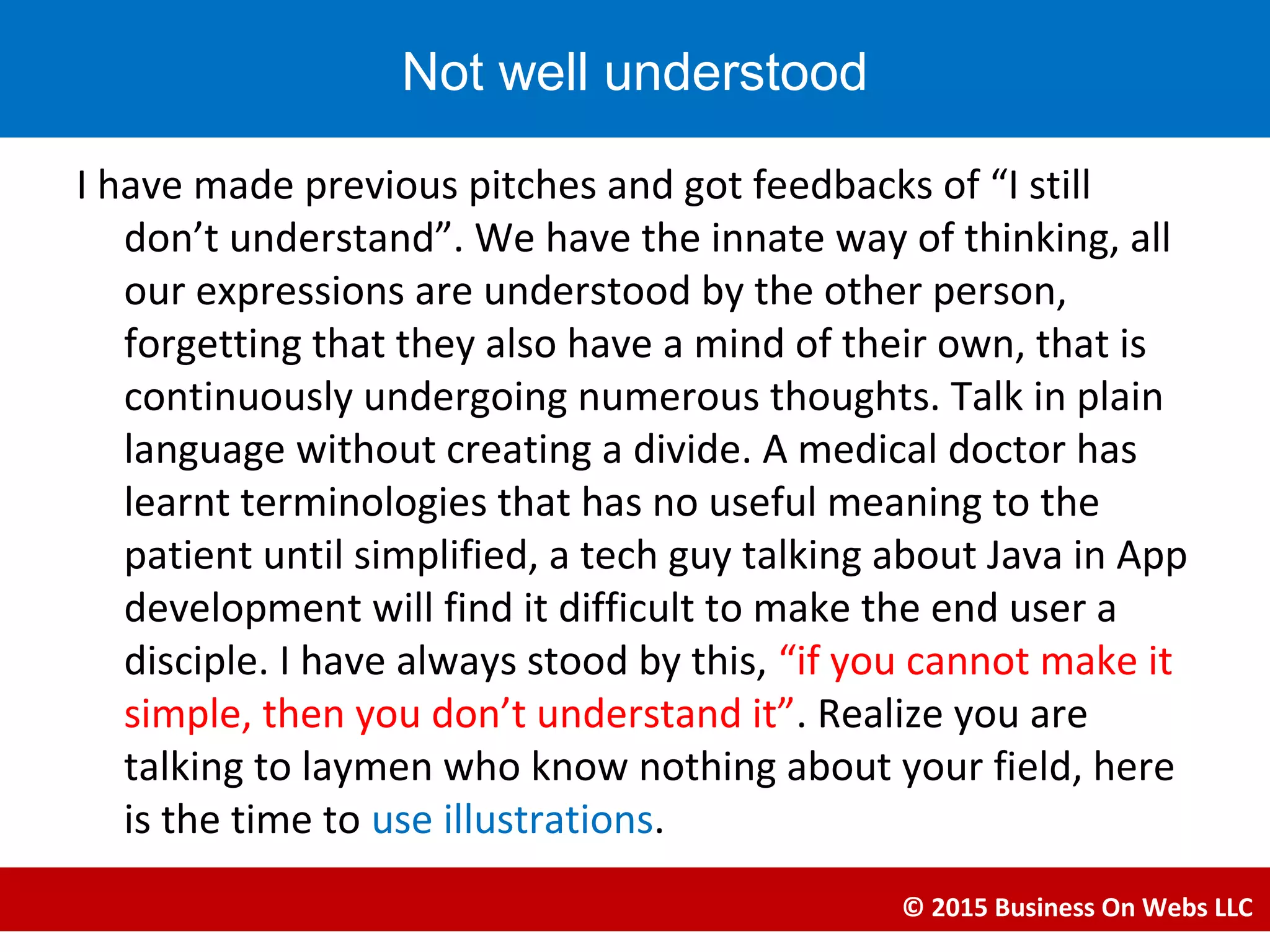 I have made previous pitches and got feedbacks of “I still
don’t understand”. We have the innate way of thinking, all
our expressions are understood by the other person,
forgetting that they also have a mind of their own, that is
continuously undergoing numerous thoughts. Talk in plain
language without creating a divide. A medical doctor has
learnt terminologies that has no useful meaning to the
patient until simplified, a tech guy talking about Java in App
development will find it difficult to make the end user a
disciple. I have always stood by this, “if you cannot make it
simple, then you don’t understand it”. Realize you are
talking to laymen who know nothing about your field, here
is the time to use illustrations.
© 2015 Business On Webs LLC
Not well understood
 