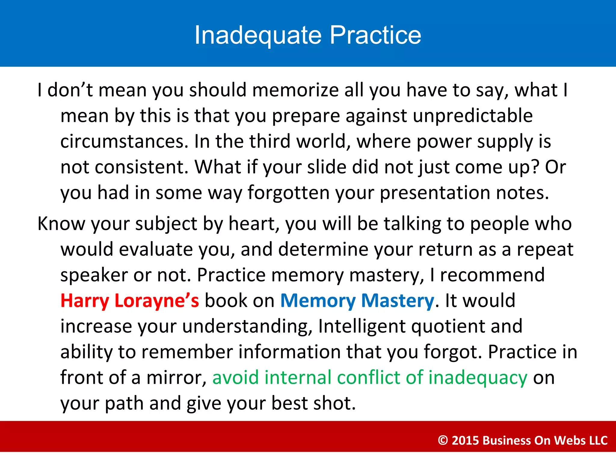 I don’t mean you should memorize all you have to say, what I
mean by this is that you prepare against unpredictable
circumstances. In the third world, where power supply is
not consistent. What if your slide did not just come up? Or
you had in some way forgotten your presentation notes.
Know your subject by heart, you will be talking to people who
would evaluate you, and determine your return as a repeat
speaker or not. Practice memory mastery, I recommend
Harry Lorayne’s book on Memory Mastery. It would
increase your understanding, Intelligent quotient and
ability to remember information that you forgot. Practice in
front of a mirror, avoid internal conflict of inadequacy on
your path and give your best shot.
© 2015 Business On Webs LLC
Inadequate Practice
 