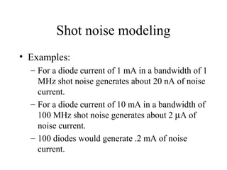 Shot noise modeling
• Examples:
– For a diode current of 1 mA in a bandwidth of 1
MHz shot noise generates about 20 nA of noise
current.
– For a diode current of 10 mA in a bandwidth of
100 MHz shot noise generates about 2 µA of
noise current.
– 100 diodes would generate .2 mA of noise
current.
 