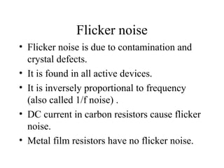 Flicker noise
• Flicker noise is due to contamination and
crystal defects.
• It is found in all active devices.
• It is inversely proportional to frequency
(also called 1/f noise) .
• DC current in carbon resistors cause flicker
noise.
• Metal film resistors have no flicker noise.
 
