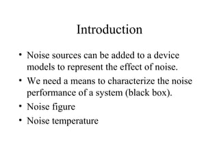Introduction
• Noise sources can be added to a device
models to represent the effect of noise.
• We need a means to characterize the noise
performance of a system (black box).
• Noise figure
• Noise temperature
 