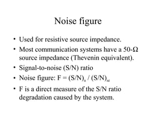 Noise figure
• Used for resistive source impedance.
• Most communication systems have a 50-Ω
source impedance (Thevenin equivalent).
• Signal-to-noise (S/N) ratio
• Noise figure: F = (S/N)in / (S/N)out
• F is a direct measure of the S/N ratio
degradation caused by the system.
 