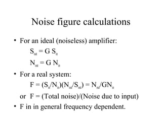 Noise figure calculations
• For an ideal (noiseless) amplifier:
Sout = G Sin
Nout = G Nin
• For a real system:
F = (Sin/Nin)(Nout/Sout) = Nout/GNin
or F = (Total noise)/(Noise due to input)
• F in in general frequency dependent.
 