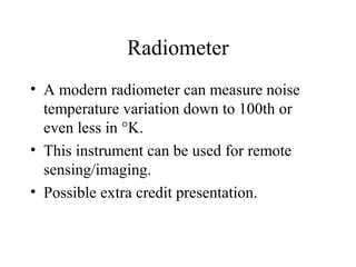 Radiometer
• A modern radiometer can measure noise
temperature variation down to 100th or
even less in °K.
• This instrument can be used for remote
sensing/imaging.
• Possible extra credit presentation.
 