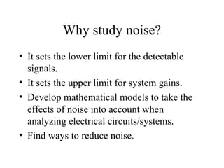 Why study noise?
• It sets the lower limit for the detectable
signals.
• It sets the upper limit for system gains.
• Develop mathematical models to take the
effects of noise into account when
analyzing electrical circuits/systems.
• Find ways to reduce noise.
 