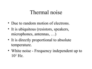 Thermal noise
• Due to random motion of electrons.
• It is ubiquitous (resistors, speakers,
microphones, antennas, …)
• It is directly proportional to absolute
temperature.
• White noise - Frequency independent up to
1013
Hz.
 