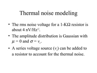 Thermal noise modeling
• The rms noise voltage for a 1-KΩ resistor is
about 4 nV/Hz1/2
.
• The amplitude distribution is Gaussian with
µ = 0 and σ = vn.
• A series voltage source (vn) can be added to
a resistor to account for the thermal noise.
 