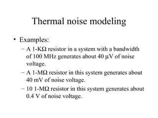 Thermal noise modeling
• Examples:
– A 1-KΩ resistor in a system with a bandwidth
of 100 MHz generates about 40 µV of noise
voltage.
– A 1-MΩ resistor in this system generates about
40 mV of noise voltage.
– 10 1-MΩ resistor in this system generates about
0.4 V of noise voltage.
 