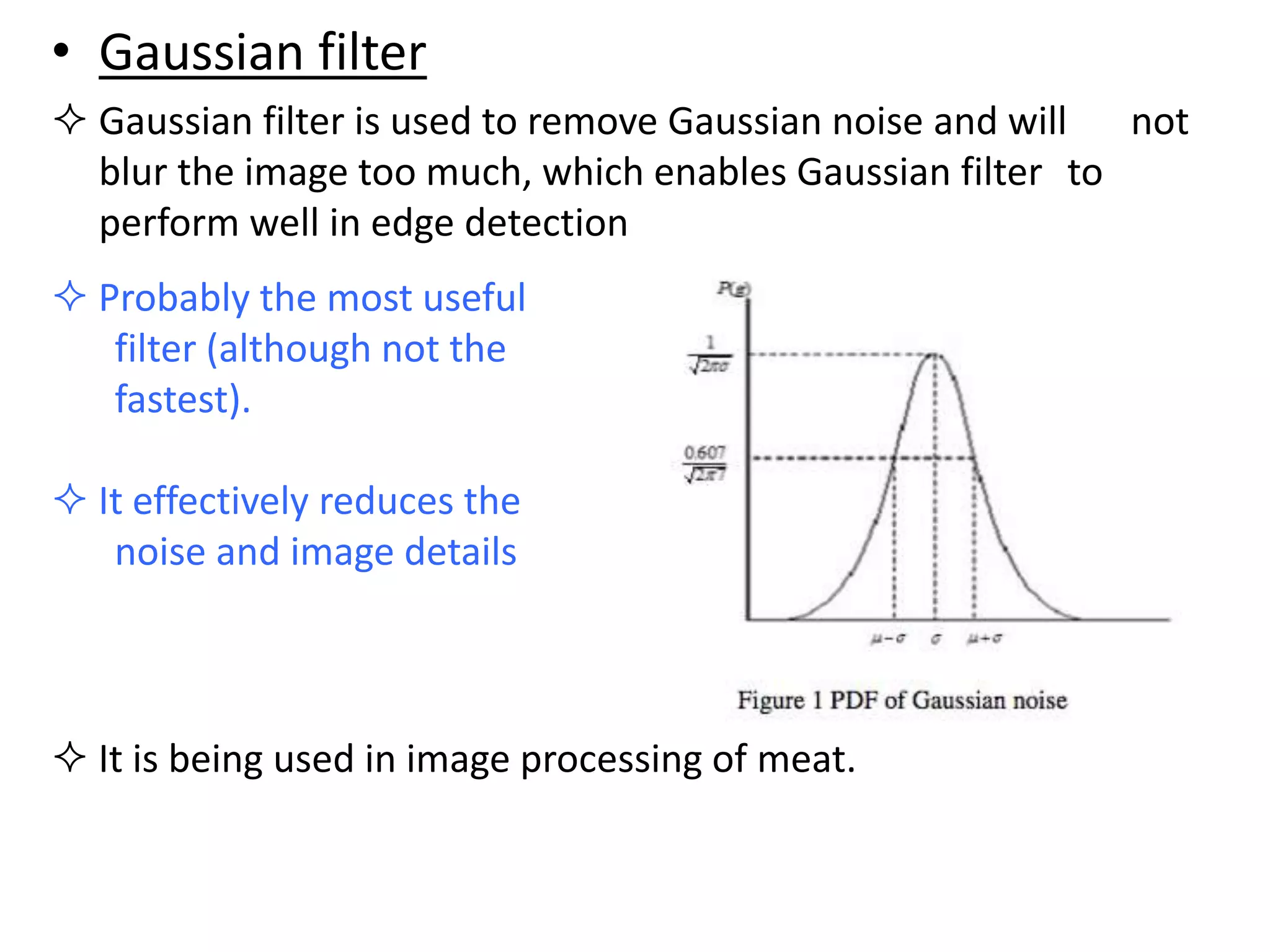• Gaussian filter
 Gaussian filter is used to remove Gaussian noise and will not
blur the image too much, which enables Gaussian filter to
perform well in edge detection
 Probably the most useful
filter (although not the
fastest).
 It effectively reduces the
noise and image details
 It is being used in image processing of meat.
 