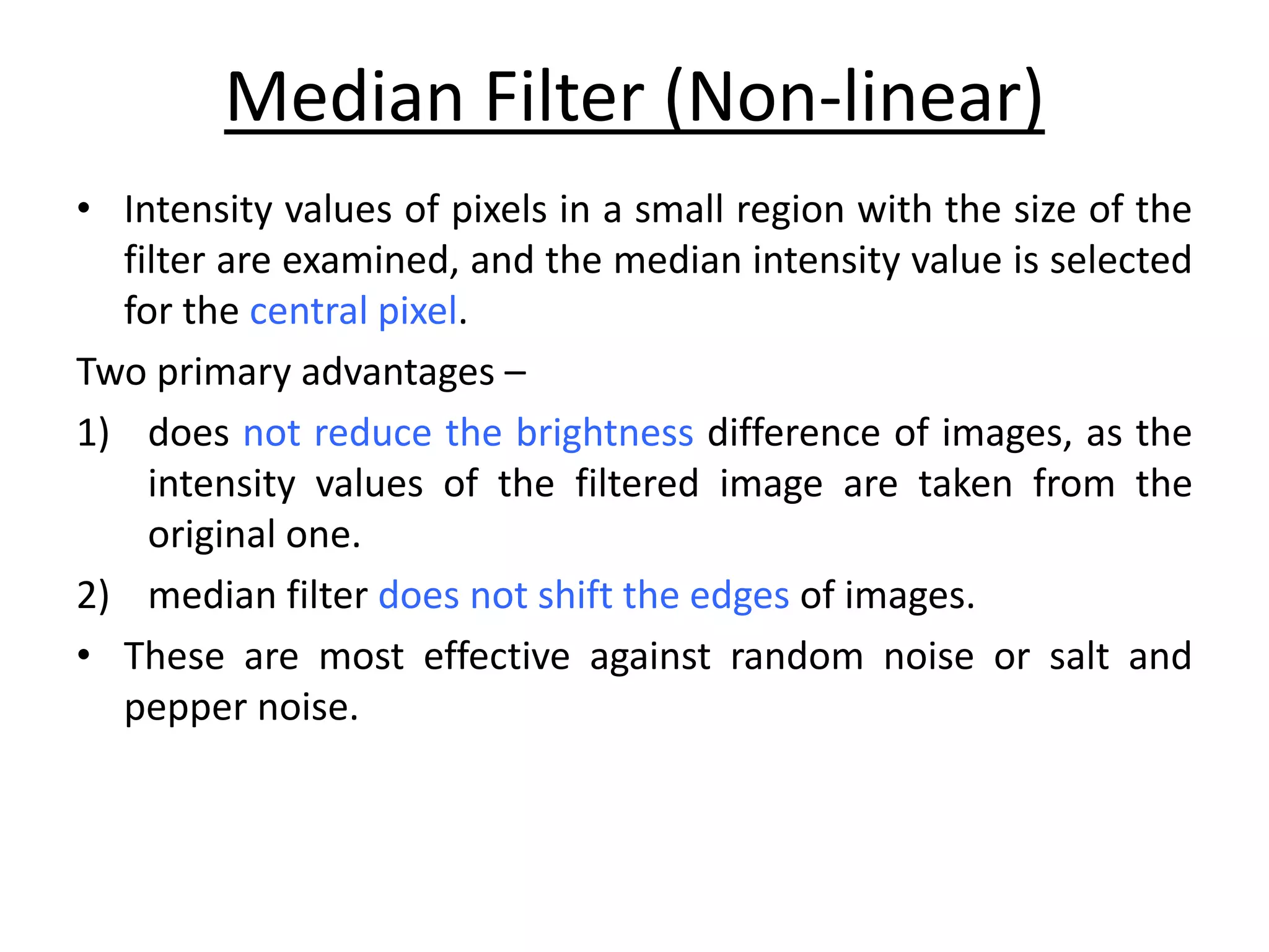 Median Filter (Non-linear)
• Intensity values of pixels in a small region with the size of the
filter are examined, and the median intensity value is selected
for the central pixel.
Two primary advantages –
1) does not reduce the brightness difference of images, as the
intensity values of the filtered image are taken from the
original one.
2) median filter does not shift the edges of images.
• These are most effective against random noise or salt and
pepper noise.
 