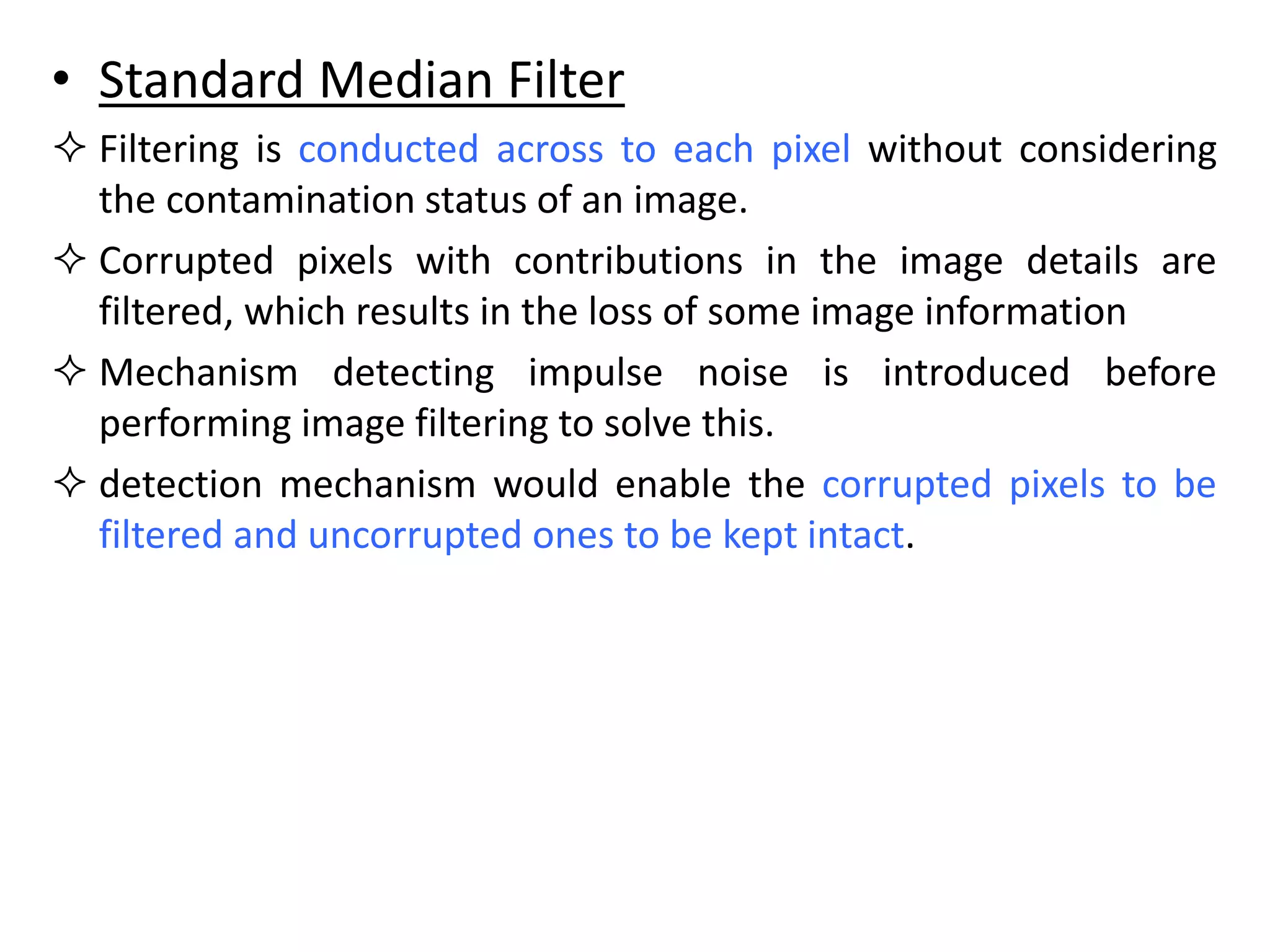• Standard Median Filter
 Filtering is conducted across to each pixel without considering
the contamination status of an image.
 Corrupted pixels with contributions in the image details are
filtered, which results in the loss of some image information
 Mechanism detecting impulse noise is introduced before
performing image filtering to solve this.
 detection mechanism would enable the corrupted pixels to be
filtered and uncorrupted ones to be kept intact.
 
