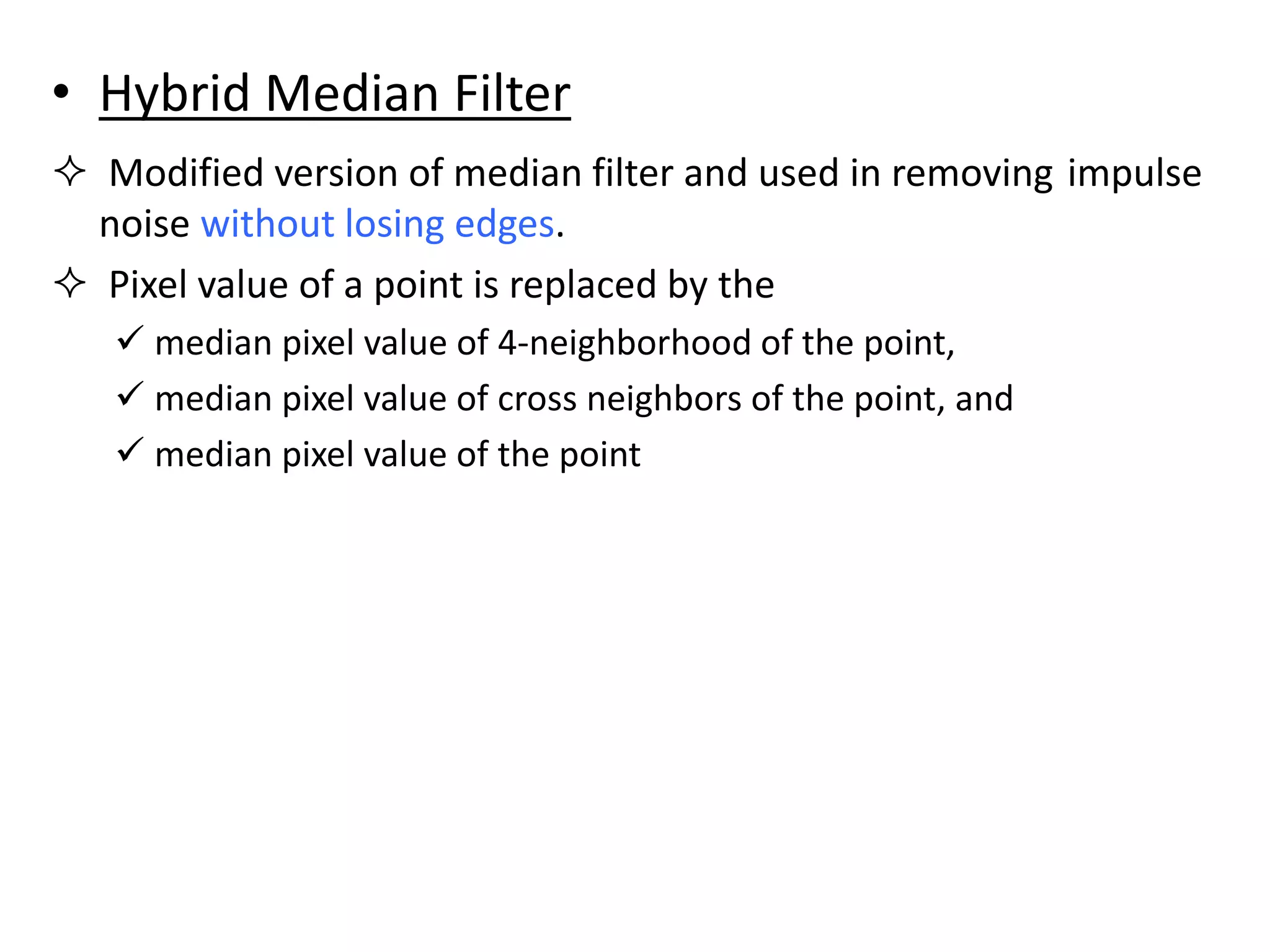 • Hybrid Median Filter
 Modified version of median filter and used in removing impulse
noise without losing edges.
 Pixel value of a point is replaced by the
 median pixel value of 4-neighborhood of the point,
 median pixel value of cross neighbors of the point, and
 median pixel value of the point
 