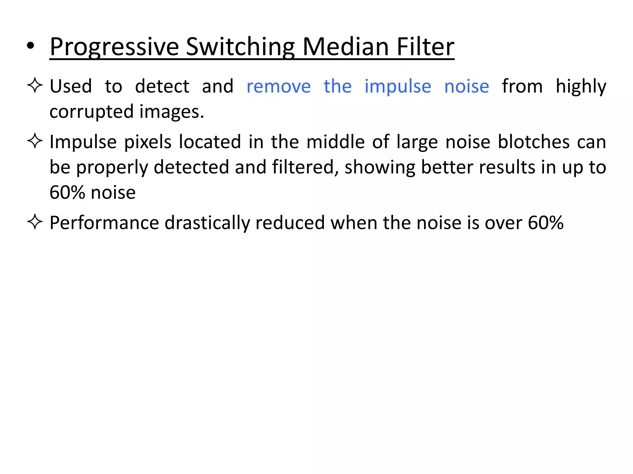 • Progressive Switching Median Filter
 Used to detect and remove the impulse noise from highly
corrupted images.
 Impulse pixels located in the middle of large noise blotches can
be properly detected and filtered, showing better results in up to
60% noise
 Performance drastically reduced when the noise is over 60%
 