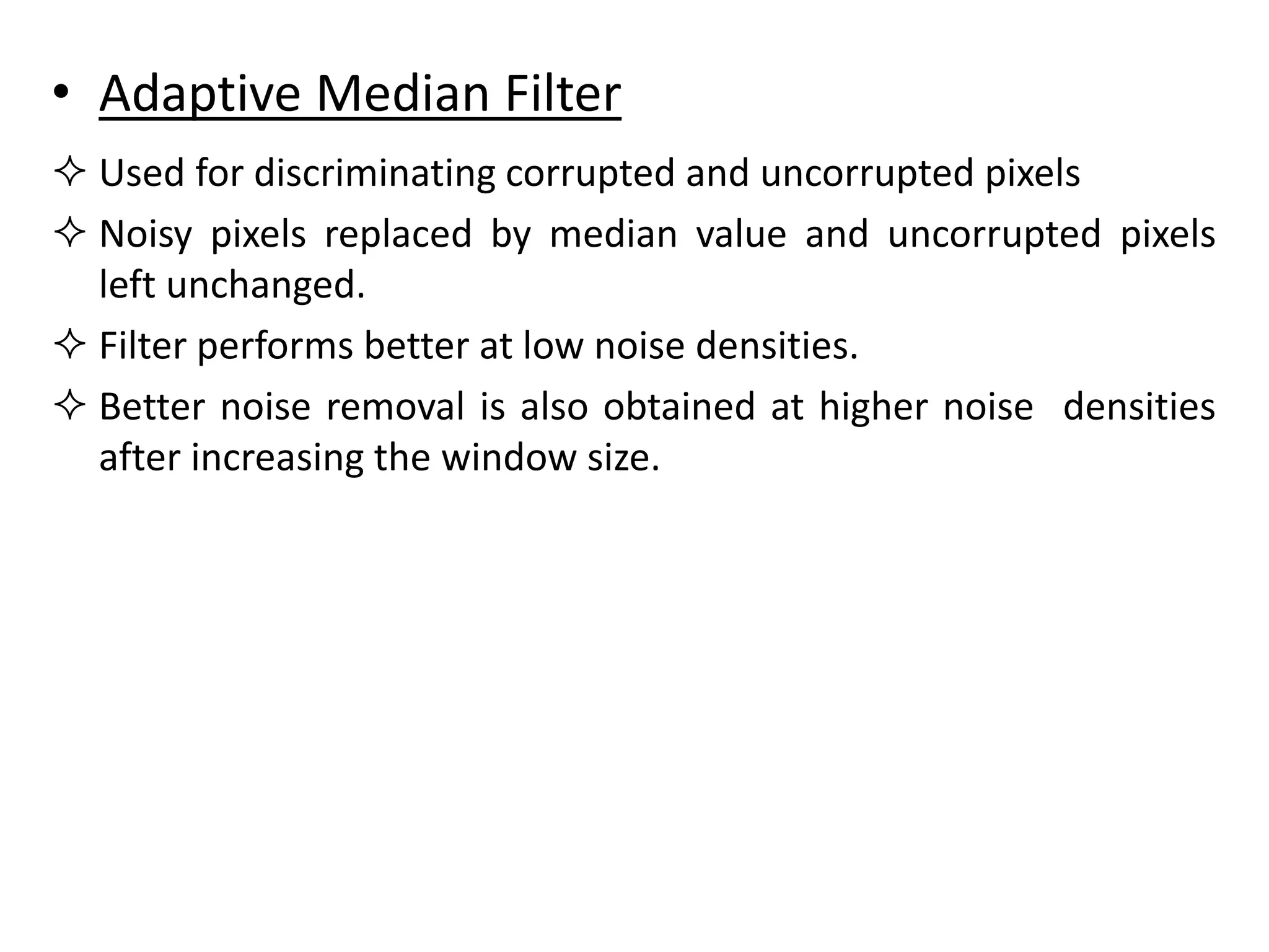 • Adaptive Median Filter
 Used for discriminating corrupted and uncorrupted pixels
 Noisy pixels replaced by median value and uncorrupted pixels
left unchanged.
 Filter performs better at low noise densities.
 Better noise removal is also obtained at higher noise densities
after increasing the window size.
 