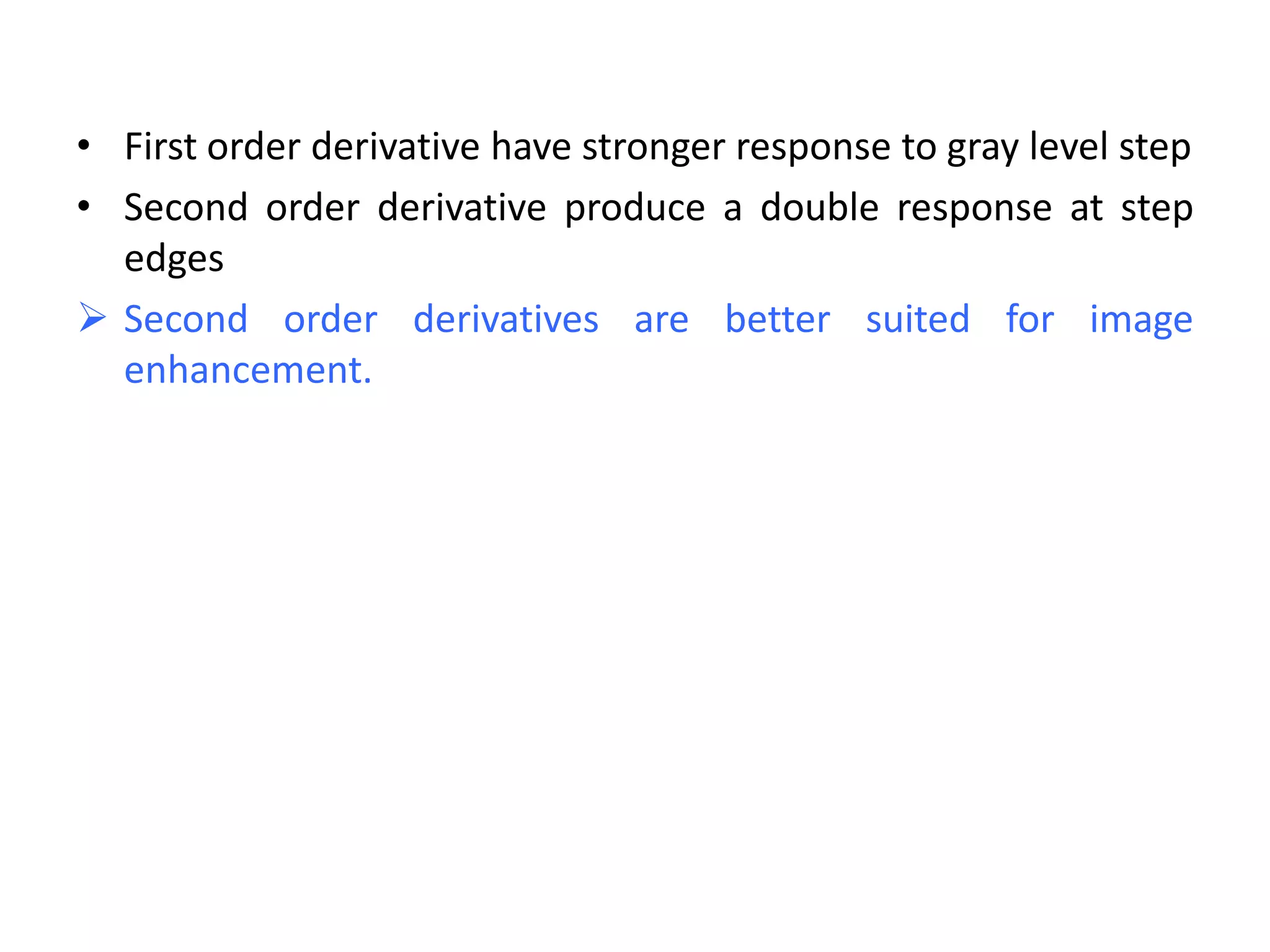 • First order derivative have stronger response to gray level step
• Second order derivative produce a double response at step
edges
 Second order derivatives are better suited for image
enhancement.
 