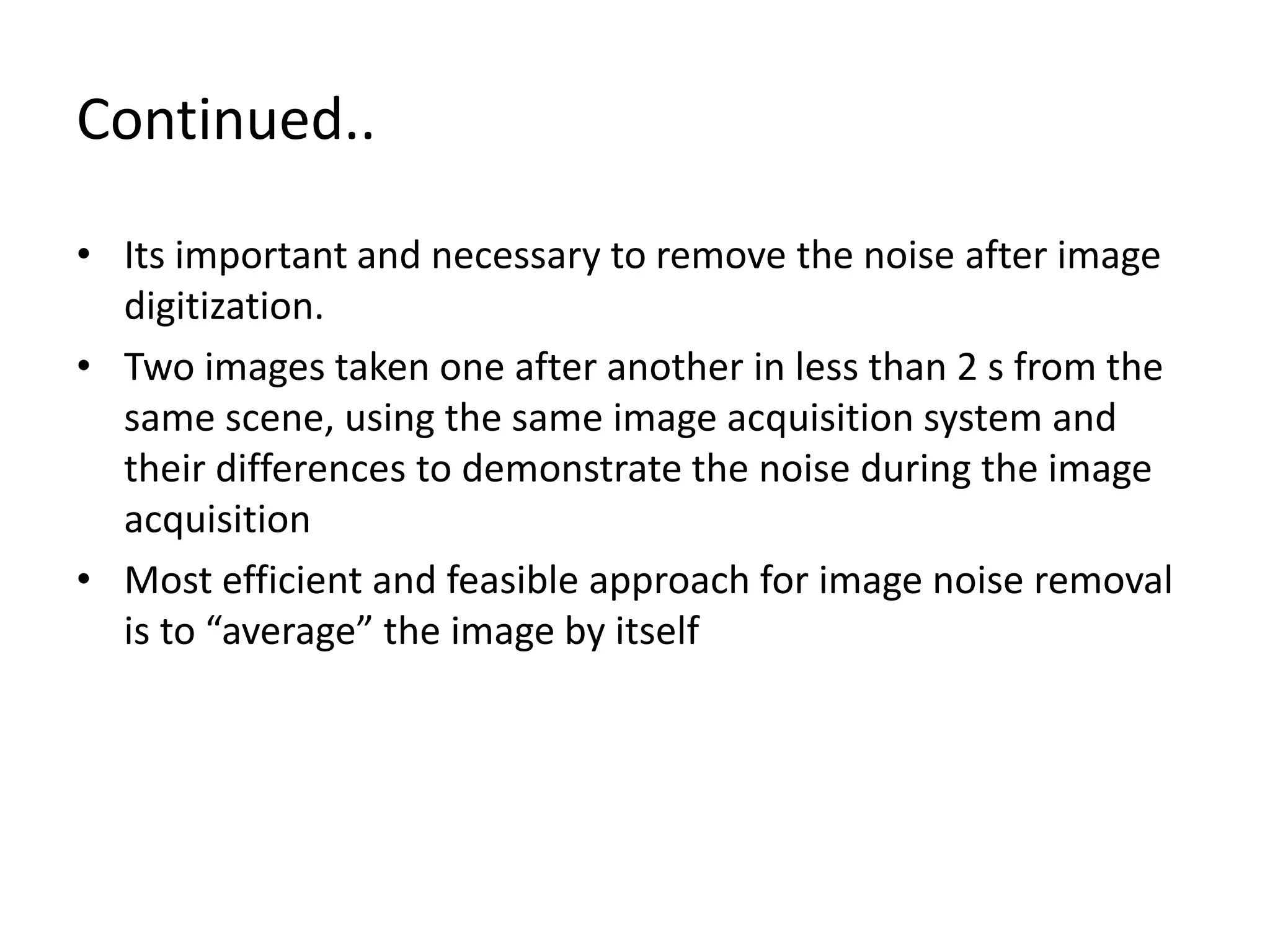 Continued..
• Its important and necessary to remove the noise after image
digitization.
• Two images taken one after another in less than 2 s from the
same scene, using the same image acquisition system and
their differences to demonstrate the noise during the image
acquisition
• Most efficient and feasible approach for image noise removal
is to “average” the image by itself
 