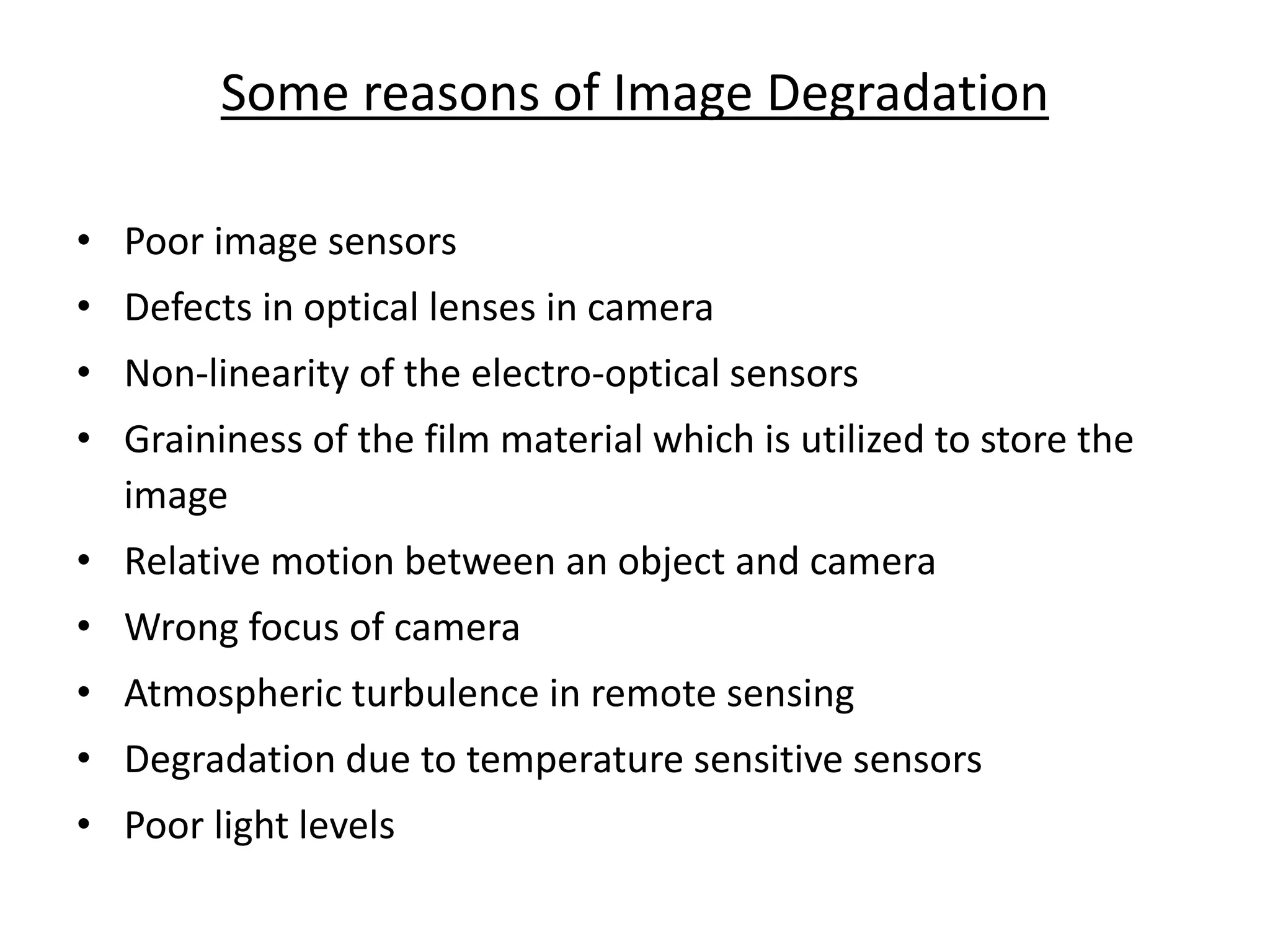 Some reasons of Image Degradation
• Poor image sensors
• Defects in optical lenses in camera
• Non-linearity of the electro-optical sensors
• Graininess of the film material which is utilized to store the
image
• Relative motion between an object and camera
• Wrong focus of camera
• Atmospheric turbulence in remote sensing
• Degradation due to temperature sensitive sensors
• Poor light levels
 