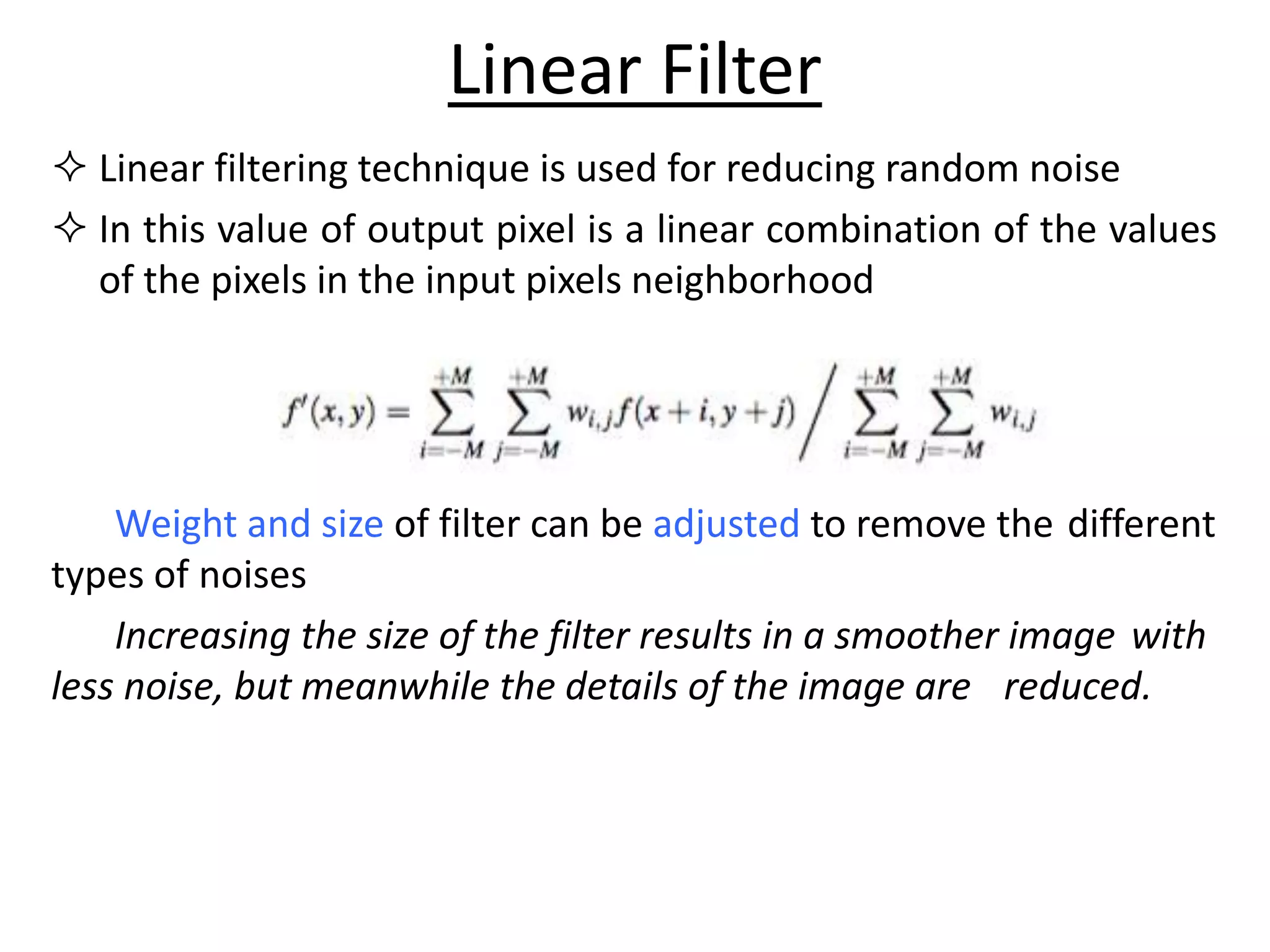  Linear filtering technique is used for reducing random noise
 In this value of output pixel is a linear combination of the values
of the pixels in the input pixels neighborhood
Weight and size of filter can be adjusted to remove the different
types of noises
Increasing the size of the filter results in a smoother image with
less noise, but meanwhile the details of the image are reduced.
Linear Filter
 