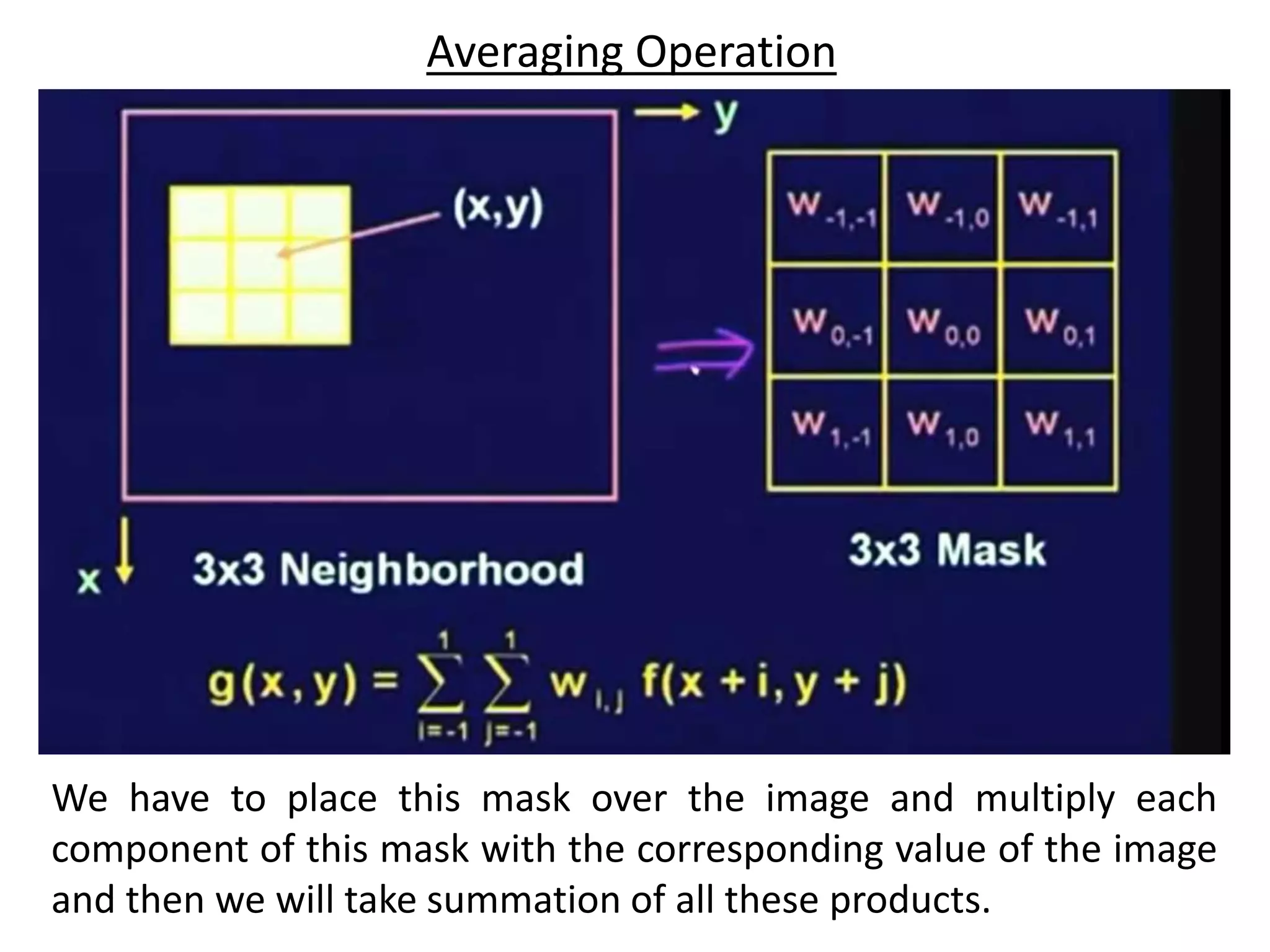 We have to place this mask over the image and multiply each
component of this mask with the corresponding value of the image
and then we will take summation of all these products.
Averaging Operation
 