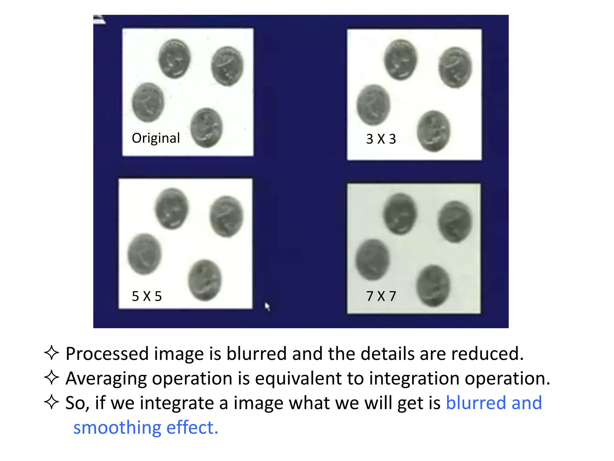 3 X 3
5 X 5 7 X 7
Original
 Processed image is blurred and the details are reduced.
 Averaging operation is equivalent to integration operation.
 So, if we integrate a image what we will get is blurred and
smoothing effect.
 