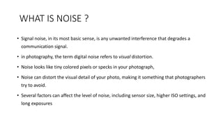 WHAT IS NOISE ?
• Signal noise, in its most basic sense, is any unwanted interference that degrades a
communication signal.
• in photography, the term digital noise refers to visual distortion.
• Noise looks like tiny colored pixels or specks in your photograph,
• Noise can distort the visual detail of your photo, making it something that photographers
try to avoid.
• Several factors can affect the level of noise, including sensor size, higher ISO settings, and
long exposures
 
