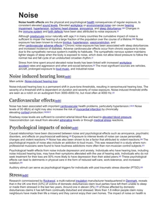 Noise
Noise health effects are the physical and psychological health consequences of regular exposure, to
consistent elevated sound levels. Elevated workplace or environmental noise can cause hearing
impairment, hypertension, ischemic heart disease, annoyance, and sleep disturbance.[1][2]
Changes in
the immune system and birth defects have been also attributed to noise exposure.[3]
Although presbycusis occur naturally with age,[4]
in many countries the cumulative impact of noise is
sufficient to impair the hearing of a large fraction of the population over the course of a lifetime.[5][6]
Noise
exposure has been known to induce tinnitus, hypertension, vasoconstriction, and
other cardiovascular adverse effects.[7]
Chronic noise exposure has been associated with sleep disturbances
and increased incidence of diabetes. Adverse cardiovascular effects occur from chronic exposure to noise
due to the sympathetic nervous system's inability to habituate. The sympathetic nervous system maintains
lighter stages of sleep when the body is exposed to noise, which does not allow blood pressure to follow the
normal rise and fall cycle of an undisturbed circadian rhythm.[1]
Stress from time spent around elevated noise levels has been linked with increased workplace
accident rates and aggression and other anti-social behaviors.[8]
The most significant sources are vehicles,
aircraft, prolonged exposure to loud music, and industrial noise
Noise induced hearing loss[edit]
Main article: Noise-induced hearing loss
Noise-induced hearing loss is a permanent shift in pure-tone thresholds, resulting in sensorineural hearing loss. The
severity of a threshold shift is dependent on duration and severity of noise exposure. Noise-induced threshold shifts
are seen as a notch on an audiogram from 3000–6000 Hz, but most often at 4000 Hz.[12]
Cardiovascular effects[edit]
Noise has been associated with important cardiovascular health problems, particularly hypertension.[13][14]
Noise
levels of 50 dB(A) at night may also increase the risk of myocardial infarction by chronically
elevating cortisol production.[15][16][17]
Roadway noise levels are sufficient to constrict arterial blood flow and lead to elevated blood pressure.
Vasoconstriction can result from elevated adrenaline levels or through medical stress reactions.
Psychological impacts of noise[edit]
Causal relationships have been discovered between noise and psychological effects such as annoyance, psychiatric
disorders, and effects on psychosocial well-being.[18]
Exposure to intense levels of noise can cause personality
changes and violent reactions.[19]
Noise has also been shown to be a factor that attributed to violent reactions.[20]
The
psychological impacts of noise also include an addiction to loud music. This was researched in a study where non-
professional musicians were found to have loudness addictions more often than non-musician control subjects.[21]
Psychological health effects from noise include depression and anxiety. Individuals who have hearing loss, including
noise induced hearing loss, may have their symptoms alleviated with the use of hearing aids. Individuals who do not
seek treatment for their loss are 50% more likely to have depression than their aided peers.[22]
These psychological
effects can lead to detriments in physical care in the form of reduced self-care, work-tolerance, and increased
isolation.[23]
Auditory stimuli can serve as psychological triggers for individuals with post traumatic stress disorder (PTSD).[24]
Stress[edit]
Research commissioned by Rockwool, a multi-national insulation manufacturer headquartered in Denmark, reveals
that in the UK one third (33%) of victims of domestic disturbances claim loud parties have left them unable to sleep
or made them stressed in the last two years. Around one in eleven (9%) [25]
of those affected by domestic
disturbances claims it has left them continually disturbed and stressed. More than 1.8 million people claim noisy
neighbours have made their life a misery and they cannot enjoy their own homes. The impact of noise on health is
 