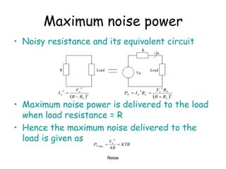 Noise
Maximum noise power
• Noisy resistance and its equivalent circuit
• Maximum noise power is delivered to the load
when load resistance = R
• Hence the maximum noise delivered to the
load is given as
 2
2
2
L
n
n
R
R
V
I


 2
2
2
L
L
n
L
n
N
R
R
R
V
R
I
P



KTB
R
V
P n
N 

4
2
max
 