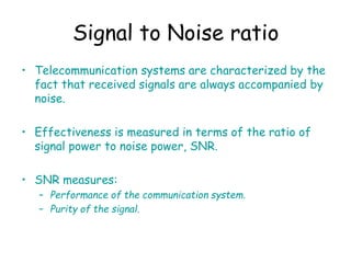 Signal to Noise ratio
• Telecommunication systems are characterized by the
fact that received signals are always accompanied by
noise.
• Effectiveness is measured in terms of the ratio of
signal power to noise power, SNR.
• SNR measures:
– Performance of the communication system.
– Purity of the signal.
 