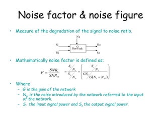 • Measure of the degradation of the signal to noise ratio.
• Mathematically noise factor is defined as:
• Where
– G is the gain of the network
– Nai is the noise introduced by the network referred to the input
of the network.
– Si the input signal power and So the output signal power.
Noise factor & noise figure
O
i
SNR
SNR
F 
 














ai
i
i
i
i
o
o
i
i
N
N
G
GS
N
S
N
S
N
S
 