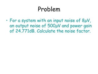 Problem
• For a system with an input noise of 8µV,
an output noise of 500µV and power gain
of 24.771dB. Calculate the noise factor.
 