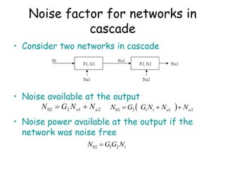 Noise factor for networks in
cascade
• Consider two networks in cascade
• Noise available at the output
• Noise power available at the output if the
network was noise free
2
1
2
02 a
o N
N
G
N 
   2
1
1
2
02 a
a
i N
N
N
G
G
N 


i
N
G
G
N 2
1
02 
 