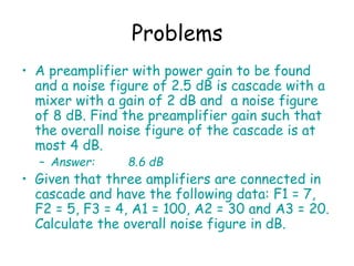 Problems
• A preamplifier with power gain to be found
and a noise figure of 2.5 dB is cascade with a
mixer with a gain of 2 dB and a noise figure
of 8 dB. Find the preamplifier gain such that
the overall noise figure of the cascade is at
most 4 dB.
– Answer: 8.6 dB
• Given that three amplifiers are connected in
cascade and have the following data: F1 = 7,
F2 = 5, F3 = 4, A1 = 100, A2 = 30 and A3 = 20.
Calculate the overall noise figure in dB.
 