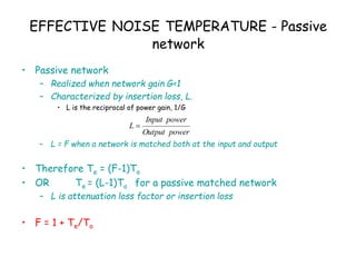 EFFECTIVE NOISE TEMPERATURE - Passive
network
• Passive network
– Realized when network gain G<1
– Characterized by insertion loss, L.
• L is the reciprocal of power gain, 1/G
– L = F when a network is matched both at the input and output
• Therefore Te = (F-1)To
• OR Te = (L-1)To for a passive matched network
– L is attenuation loss factor or insertion loss
• F = 1 + Te/To
power
Output
power
Input
L 
 