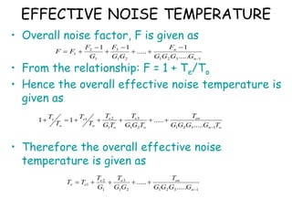 EFFECTIVE NOISE TEMPERATURE
• Overall noise factor, F is given as
• From the relationship: F = 1 + Te/To
• Hence the overall effective noise temperature is
given as
• Therefore the overall effective noise
temperature is given as
1
3
2
1
2
1
3
1
2
1
.....
1
.....
1
1









n
n
G
G
G
G
F
G
G
F
G
F
F
F
o
n
en
o
e
o
e
o
e
o
e
T
G
G
G
G
T
T
G
G
T
T
G
T
T
T
T
T
1
3
2
1
2
1
3
1
2
1
.....
.....
1
1








1
3
2
1
2
1
3
1
2
1
.....
.....






n
en
e
e
e
e
G
G
G
G
T
G
G
T
G
T
T
T
 