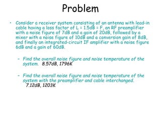 Problem
• Consider a receiver system consisting of an antenna with lead-in
cable having a loss factor of L = 1.5dB = F, an RF preamplifier
with a noise figure of 7dB and a gain of 20dB, followed by a
mixer with a noise figure of 10dB and a conversion gain of 8dB,
and finally an integrated-circuit IF amplifier with a noise figure
6dB and a gain of 60dB.
– Find the overall noise figure and noise temperature of the
system. 8.57dB, 1796K
– Find the overall noise figure and noise temperature of the
system with the preamplifier and cable interchanged.
7.12dB, 1203K
 