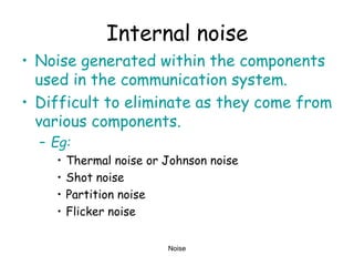Noise
Internal noise
• Noise generated within the components
used in the communication system.
• Difficult to eliminate as they come from
various components.
– Eg:
• Thermal noise or Johnson noise
• Shot noise
• Partition noise
• Flicker noise
 