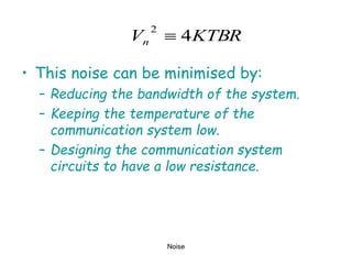 Noise
• This noise can be minimised by:
– Reducing the bandwidth of the system.
– Keeping the temperature of the
communication system low.
– Designing the communication system
circuits to have a low resistance.
KTBR
Vn 4
2

 