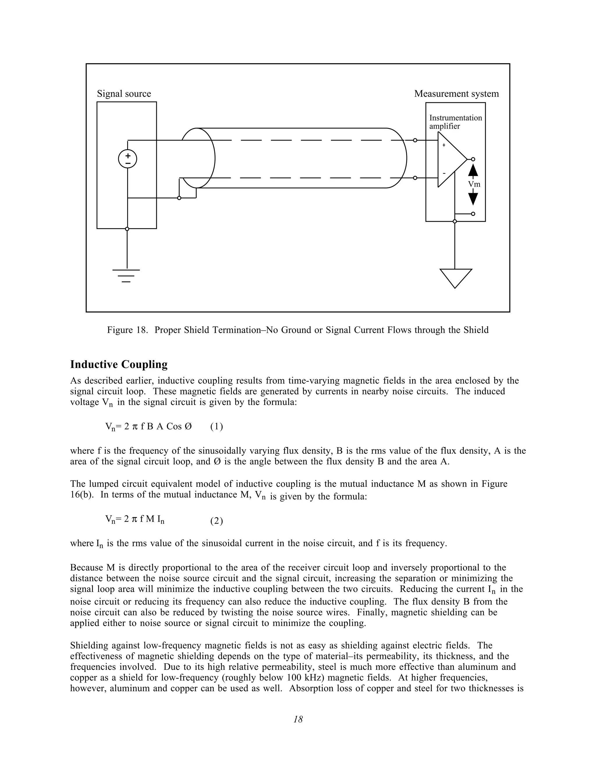 Signal source                                                                     Measurement system

                                                                                            Instrumentation
                                                                                            amplifier

                                                                                               +
              +
              -
                                                                                               -
                                                                                                      Vm




         Figure 18. Proper Shield Termination–No Ground or Signal Current Flows through the Shield


Inductive Coupling
As described earlier, inductive coupling results from time-varying magnetic fields in the area enclosed by the
signal circuit loop. These magnetic fields are generated by currents in nearby noise circuits. The induced
voltage Vn in the signal circuit is given by the formula:

         Vn = 2 π f B A Cos Ø       (1)

where f is the frequency of the sinusoidally varying flux density, B is the rms value of the flux density, A is the
area of the signal circuit loop, and Ø is the angle between the flux density B and the area A.

The lumped circuit equivalent model of inductive coupling is the mutual inductance M as shown in Figure
16(b). In terms of the mutual inductance M, Vn is given by the formula:

         Vn = 2 π f M In            (2)

where In is the rms value of the sinusoidal current in the noise circuit, and f is its frequency.

Because M is directly proportional to the area of the receiver circuit loop and inversely proportional to the
distance between the noise source circuit and the signal circuit, increasing the separation or minimizing the
signal loop area will minimize the inductive coupling between the two circuits. Reducing the current I n in the
noise circuit or reducing its frequency can also reduce the inductive coupling. The flux density B from the
noise circuit can also be reduced by twisting the noise source wires. Finally, magnetic shielding can be
applied either to noise source or signal circuit to minimize the coupling.

Shielding against low-frequency magnetic fields is not as easy as shielding against electric fields. The
effectiveness of magnetic shielding depends on the type of material–its permeability, its thickness, and the
frequencies involved. Due to its high relative permeability, steel is much more effective than aluminum and
copper as a shield for low-frequency (roughly below 100 kHz) magnetic fields. At higher frequencies,
however, aluminum and copper can be used as well. Absorption loss of copper and steel for two thicknesses is


                                                         18
 