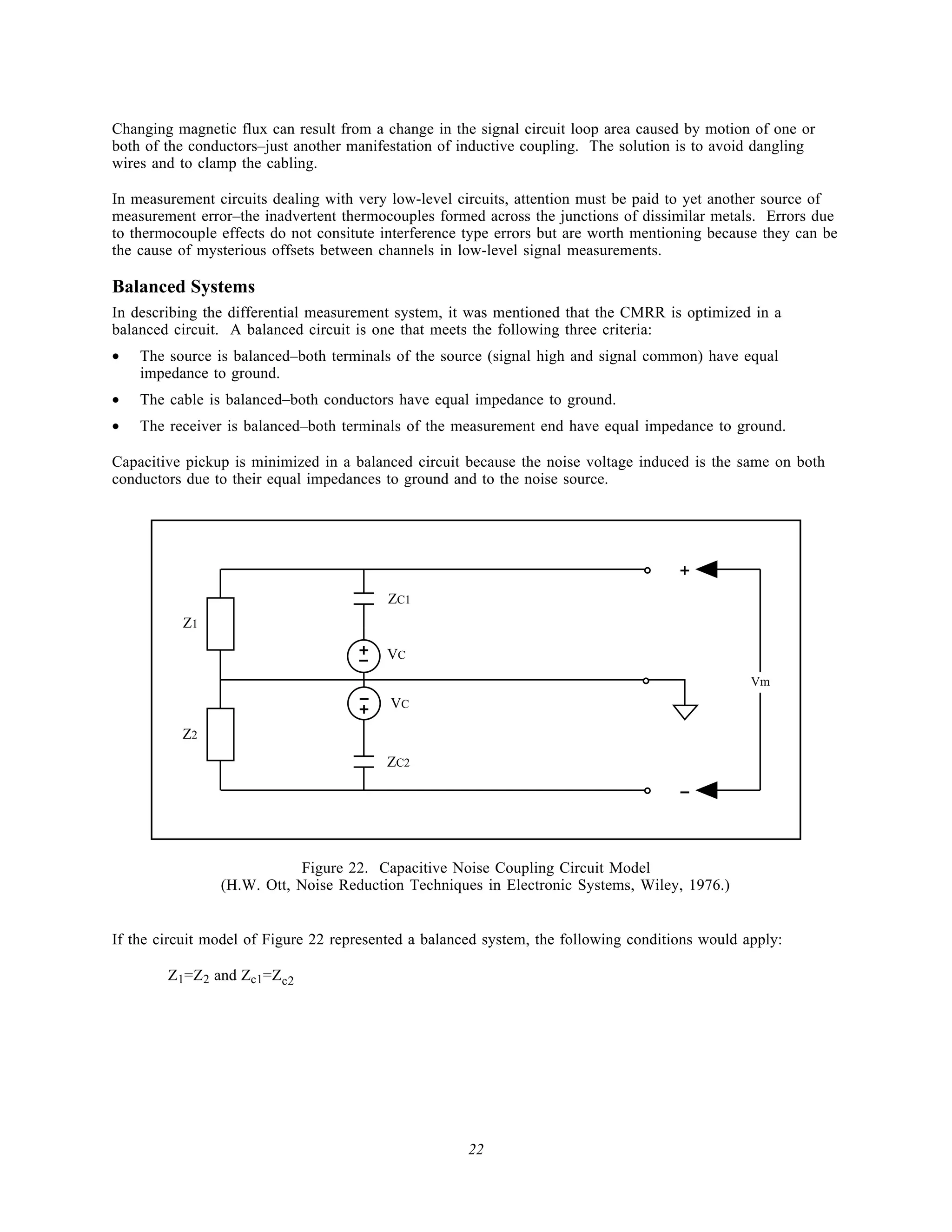 Changing magnetic flux can result from a change in the signal circuit loop area caused by motion of one or
both of the conductors–just another manifestation of inductive coupling. The solution is to avoid dangling
wires and to clamp the cabling.

In measurement circuits dealing with very low-level circuits, attention must be paid to yet another source of
measurement error–the inadvertent thermocouples formed across the junctions of dissimilar metals. Errors due
to thermocouple effects do not consitute interference type errors but are worth mentioning because they can be
the cause of mysterious offsets between channels in low-level signal measurements.

Balanced Systems
In describing the differential measurement system, it was mentioned that the CMRR is optimized in a
balanced circuit. A balanced circuit is one that meets the following three criteria:
•   The source is balanced–both terminals of the source (signal high and signal common) have equal
    impedance to ground.
•   The cable is balanced–both conductors have equal impedance to ground.
•   The receiver is balanced–both terminals of the measurement end have equal impedance to ground.

Capacitive pickup is minimized in a balanced circuit because the noise voltage induced is the same on both
conductors due to their equal impedances to ground and to the noise source.




                                                                                      +
                                          ZC1
          Z1
                                     +
                                     -   VC


                                     -
                                                                                                 Vm

                                     +    VC

          Z2
                                         ZC2

                                                                                      -


                           Figure 22. Capacitive Noise Coupling Circuit Model
                (H.W. Ott, Noise Reduction Techniques in Electronic Systems, Wiley, 1976.)


If the circuit model of Figure 22 represented a balanced system, the following conditions would apply:

        Z1=Z2 and Zc1=Zc2




                                                      22
 