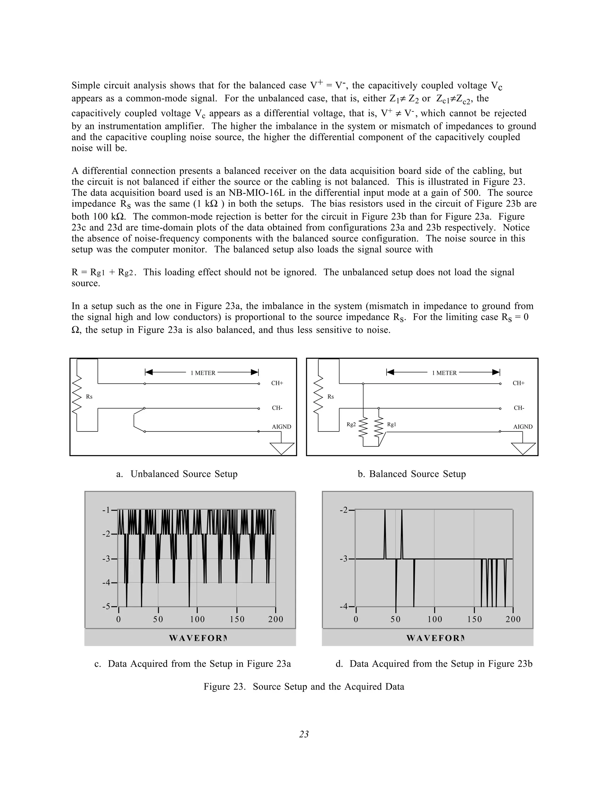 Simple circuit analysis shows that for the balanced case V+ = V-, the capacitively coupled voltage Vc
appears as a common-mode signal. For the unbalanced case, that is, either Z1≠ Z 2 or Zc1≠Z c2, the
capacitively coupled voltage Vc appears as a differential voltage, that is, V+ ≠ V- , which cannot be rejected
by an instrumentation amplifier. The higher the imbalance in the system or mismatch of impedances to ground
and the capacitive coupling noise source, the higher the differential component of the capacitively coupled
noise will be.

A differential connection presents a balanced receiver on the data acquisition board side of the cabling, but
the circuit is not balanced if either the source or the cabling is not balanced. This is illustrated in Figure 23.
The data acquisition board used is an NB-MIO-16L in the differential input mode at a gain of 500. The source
impedance Rs was the same (1 kΩ ) in both the setups. The bias resistors used in the circuit of Figure 23b are
both 100 kΩ. The common-mode rejection is better for the circuit in Figure 23b than for Figure 23a. Figure
23c and 23d are time-domain plots of the data obtained from configurations 23a and 23b respectively. Notice
the absence of noise-frequency components with the balanced source configuration. The noise source in this
setup was the computer monitor. The balanced setup also loads the signal source with

R = Rg1 + Rg2 . This loading effect should not be ignored. The unbalanced setup does not load the signal
source.

In a setup such as the one in Figure 23a, the imbalance in the system (mismatch in impedance to ground from
the signal high and low conductors) is proportional to the source impedance Rs. For the limiting case Rs = 0
Ω, the setup in Figure 23a is also balanced, and thus less sensitive to noise.



                              1 METER                                                      1 METER
                                                CH+                                                          CH+

   Rs                                                         Rs
                                                 CH-                                                         CH-


                                                 AIGND               Rg2         Rg1                         AIGND




              a. Unbalanced Source Setup                                   b. Balanced Source Setup


         -1                                                        -2

         -2

         -3                                                        -3

         -4

         -5                                                        -4
              0      50      100        150     200                     0         50      100         150   200

                          WAVEFORM                                                     WAVEFORM

        c. Data Acquired from the Setup in Figure 23a              d. Data Acquired from the Setup in Figure 23b

                                 Figure 23. Source Setup and the Acquired Data



                                                         23
 