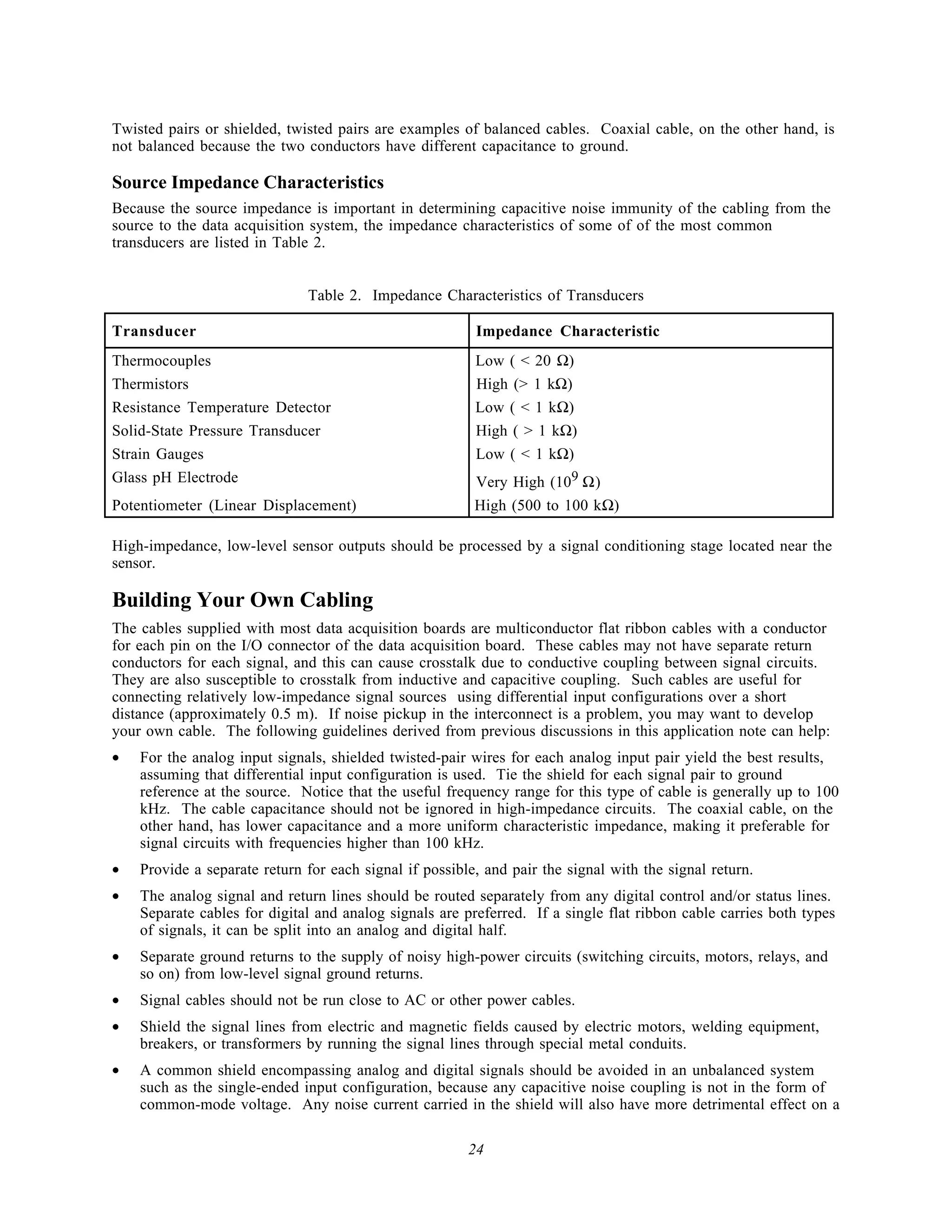 Twisted pairs or shielded, twisted pairs are examples of balanced cables. Coaxial cable, on the other hand, is
not balanced because the two conductors have different capacitance to ground.

Source Impedance Characteristics
Because the source impedance is important in determining capacitive noise immunity of the cabling from the
source to the data acquisition system, the impedance characteristics of some of of the most common
transducers are listed in Table 2.


                              Table 2. Impedance Characteristics of Transducers

Transducer                                               Impedance Characteristic
Thermocouples                                            Low ( < 20 Ω)
Thermistors                                              High (> 1 kΩ)
Resistance Temperature Detector                          Low ( < 1 kΩ)
Solid-State Pressure Transducer                          High ( > 1 kΩ)
Strain Gauges                                            Low ( < 1 kΩ)
Glass pH Electrode                                       Very High (109 Ω)
Potentiometer (Linear Displacement)                      High (500 to 100 kΩ)

High-impedance, low-level sensor outputs should be processed by a signal conditioning stage located near the
sensor.

Building Your Own Cabling
The cables supplied with most data acquisition boards are multiconductor flat ribbon cables with a conductor
for each pin on the I/O connector of the data acquisition board. These cables may not have separate return
conductors for each signal, and this can cause crosstalk due to conductive coupling between signal circuits.
They are also susceptible to crosstalk from inductive and capacitive coupling. Such cables are useful for
connecting relatively low-impedance signal sources using differential input configurations over a short
distance (approximately 0.5 m). If noise pickup in the interconnect is a problem, you may want to develop
your own cable. The following guidelines derived from previous discussions in this application note can help:
•   For the analog input signals, shielded twisted-pair wires for each analog input pair yield the best results,
    assuming that differential input configuration is used. Tie the shield for each signal pair to ground
    reference at the source. Notice that the useful frequency range for this type of cable is generally up to 100
    kHz. The cable capacitance should not be ignored in high-impedance circuits. The coaxial cable, on the
    other hand, has lower capacitance and a more uniform characteristic impedance, making it preferable for
    signal circuits with frequencies higher than 100 kHz.
•   Provide a separate return for each signal if possible, and pair the signal with the signal return.
•   The analog signal and return lines should be routed separately from any digital control and/or status lines.
    Separate cables for digital and analog signals are preferred. If a single flat ribbon cable carries both types
    of signals, it can be split into an analog and digital half.
•   Separate ground returns to the supply of noisy high-power circuits (switching circuits, motors, relays, and
    so on) from low-level signal ground returns.
•   Signal cables should not be run close to AC or other power cables.
•   Shield the signal lines from electric and magnetic fields caused by electric motors, welding equipment,
    breakers, or transformers by running the signal lines through special metal conduits.
•   A common shield encompassing analog and digital signals should be avoided in an unbalanced system
    such as the single-ended input configuration, because any capacitive noise coupling is not in the form of
    common-mode voltage. Any noise current carried in the shield will also have more detrimental effect on a

                                                        24
 