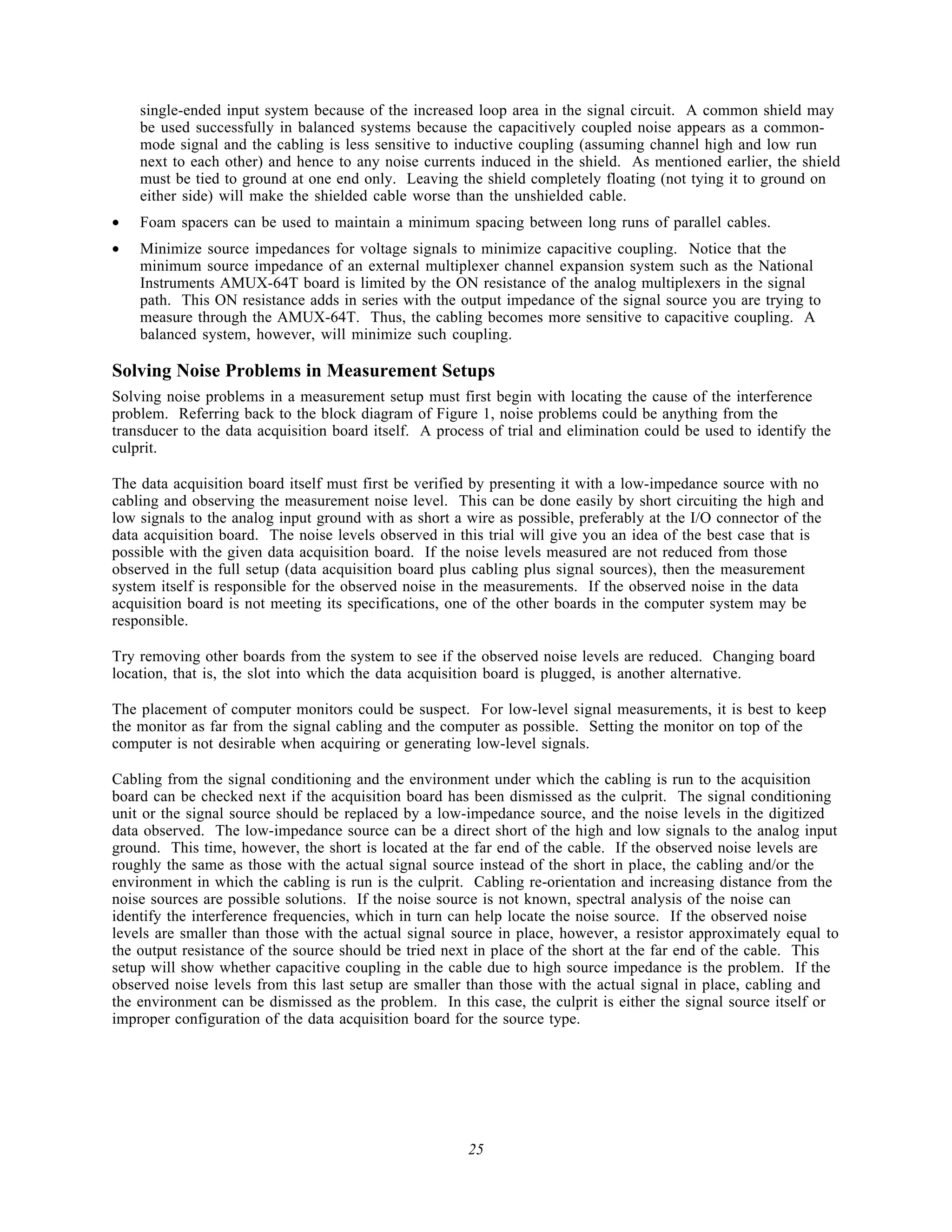 single-ended input system because of the increased loop area in the signal circuit. A common shield may
    be used successfully in balanced systems because the capacitively coupled noise appears as a common-
    mode signal and the cabling is less sensitive to inductive coupling (assuming channel high and low run
    next to each other) and hence to any noise currents induced in the shield. As mentioned earlier, the shield
    must be tied to ground at one end only. Leaving the shield completely floating (not tying it to ground on
    either side) will make the shielded cable worse than the unshielded cable.
•   Foam spacers can be used to maintain a minimum spacing between long runs of parallel cables.
•   Minimize source impedances for voltage signals to minimize capacitive coupling. Notice that the
    minimum source impedance of an external multiplexer channel expansion system such as the National
    Instruments AMUX-64T board is limited by the ON resistance of the analog multiplexers in the signal
    path. This ON resistance adds in series with the output impedance of the signal source you are trying to
    measure through the AMUX-64T. Thus, the cabling becomes more sensitive to capacitive coupling. A
    balanced system, however, will minimize such coupling.

Solving Noise Problems in Measurement Setups
Solving noise problems in a measurement setup must first begin with locating the cause of the interference
problem. Referring back to the block diagram of Figure 1, noise problems could be anything from the
transducer to the data acquisition board itself. A process of trial and elimination could be used to identify the
culprit.

The data acquisition board itself must first be verified by presenting it with a low-impedance source with no
cabling and observing the measurement noise level. This can be done easily by short circuiting the high and
low signals to the analog input ground with as short a wire as possible, preferably at the I/O connector of the
data acquisition board. The noise levels observed in this trial will give you an idea of the best case that is
possible with the given data acquisition board. If the noise levels measured are not reduced from those
observed in the full setup (data acquisition board plus cabling plus signal sources), then the measurement
system itself is responsible for the observed noise in the measurements. If the observed noise in the data
acquisition board is not meeting its specifications, one of the other boards in the computer system may be
responsible.

Try removing other boards from the system to see if the observed noise levels are reduced. Changing board
location, that is, the slot into which the data acquisition board is plugged, is another alternative.

The placement of computer monitors could be suspect. For low-level signal measurements, it is best to keep
the monitor as far from the signal cabling and the computer as possible. Setting the monitor on top of the
computer is not desirable when acquiring or generating low-level signals.

Cabling from the signal conditioning and the environment under which the cabling is run to the acquisition
board can be checked next if the acquisition board has been dismissed as the culprit. The signal conditioning
unit or the signal source should be replaced by a low-impedance source, and the noise levels in the digitized
data observed. The low-impedance source can be a direct short of the high and low signals to the analog input
ground. This time, however, the short is located at the far end of the cable. If the observed noise levels are
roughly the same as those with the actual signal source instead of the short in place, the cabling and/or the
environment in which the cabling is run is the culprit. Cabling re-orientation and increasing distance from the
noise sources are possible solutions. If the noise source is not known, spectral analysis of the noise can
identify the interference frequencies, which in turn can help locate the noise source. If the observed noise
levels are smaller than those with the actual signal source in place, however, a resistor approximately equal to
the output resistance of the source should be tried next in place of the short at the far end of the cable. This
setup will show whether capacitive coupling in the cable due to high source impedance is the problem. If the
observed noise levels from this last setup are smaller than those with the actual signal in place, cabling and
the environment can be dismissed as the problem. In this case, the culprit is either the signal source itself or
improper configuration of the data acquisition board for the source type.




                                                       25
 