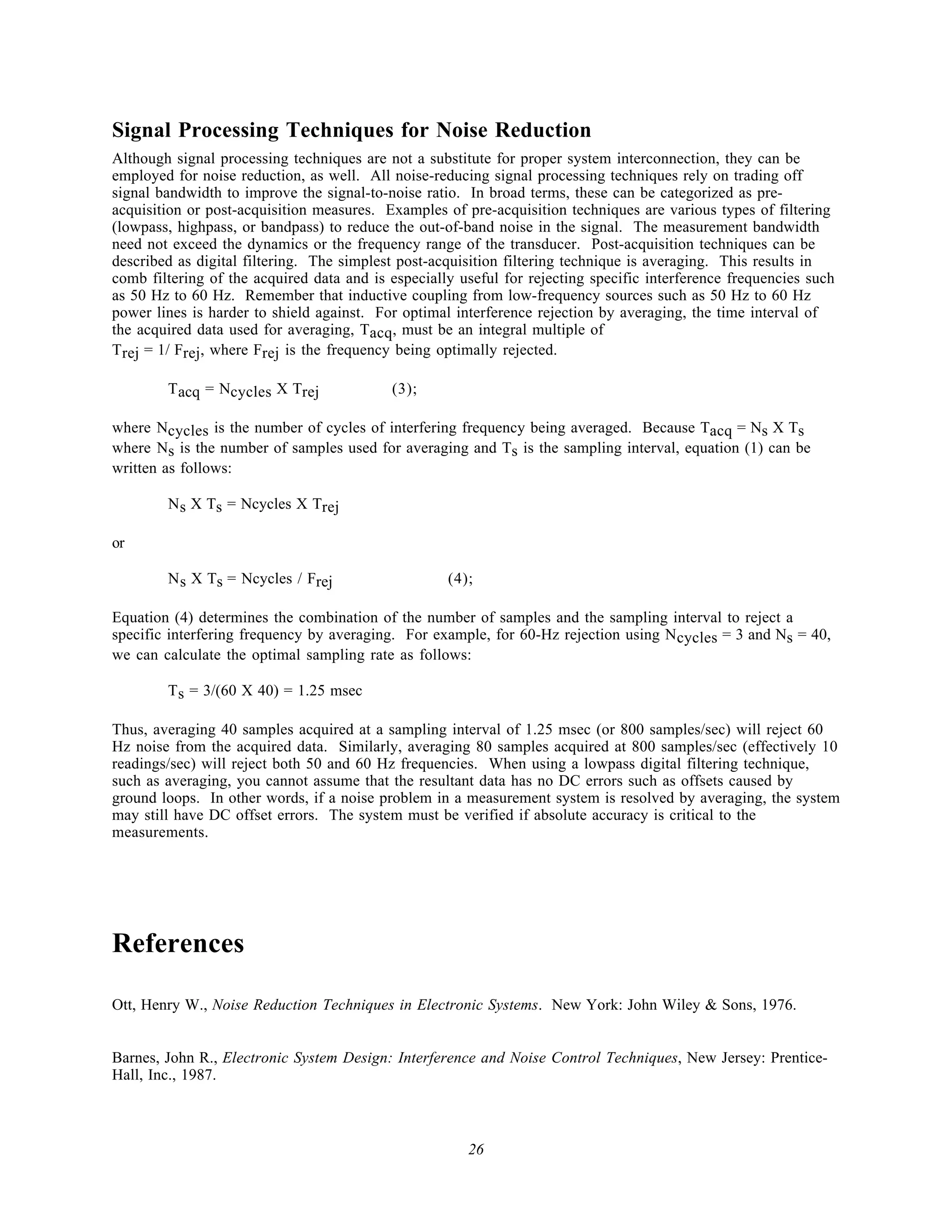Signal Processing Techniques for Noise Reduction
Although signal processing techniques are not a substitute for proper system interconnection, they can be
employed for noise reduction, as well. All noise-reducing signal processing techniques rely on trading off
signal bandwidth to improve the signal-to-noise ratio. In broad terms, these can be categorized as pre-
acquisition or post-acquisition measures. Examples of pre-acquisition techniques are various types of filtering
(lowpass, highpass, or bandpass) to reduce the out-of-band noise in the signal. The measurement bandwidth
need not exceed the dynamics or the frequency range of the transducer. Post-acquisition techniques can be
described as digital filtering. The simplest post-acquisition filtering technique is averaging. This results in
comb filtering of the acquired data and is especially useful for rejecting specific interference frequencies such
as 50 Hz to 60 Hz. Remember that inductive coupling from low-frequency sources such as 50 Hz to 60 Hz
power lines is harder to shield against. For optimal interference rejection by averaging, the time interval of
the acquired data used for averaging, Tacq, must be an integral multiple of
T rej = 1/ Frej, where Frej is the frequency being optimally rejected.

        T acq = Ncycles X Trej             (3);

where Ncycles is the number of cycles of interfering frequency being averaged. Because Tacq = Ns X Ts
where Ns is the number of samples used for averaging and Ts is the sampling interval, equation (1) can be
written as follows:

        N s X Ts = Ncycles X Trej

or

        N s X Ts = Ncycles / Frej                   (4);

Equation (4) determines the combination of the number of samples and the sampling interval to reject a
specific interfering frequency by averaging. For example, for 60-Hz rejection using N cycles = 3 and Ns = 40,
we can calculate the optimal sampling rate as follows:

        T s = 3/(60 X 40) = 1.25 msec

Thus, averaging 40 samples acquired at a sampling interval of 1.25 msec (or 800 samples/sec) will reject 60
Hz noise from the acquired data. Similarly, averaging 80 samples acquired at 800 samples/sec (effectively 10
readings/sec) will reject both 50 and 60 Hz frequencies. When using a lowpass digital filtering technique,
such as averaging, you cannot assume that the resultant data has no DC errors such as offsets caused by
ground loops. In other words, if a noise problem in a measurement system is resolved by averaging, the system
may still have DC offset errors. The system must be verified if absolute accuracy is critical to the
measurements.




References

Ott, Henry W., Noise Reduction Techniques in Electronic Systems. New York: John Wiley & Sons, 1976.


Barnes, John R., Electronic System Design: Interference and Noise Control Techniques, New Jersey: Prentice-
Hall, Inc., 1987.



                                                       26
 