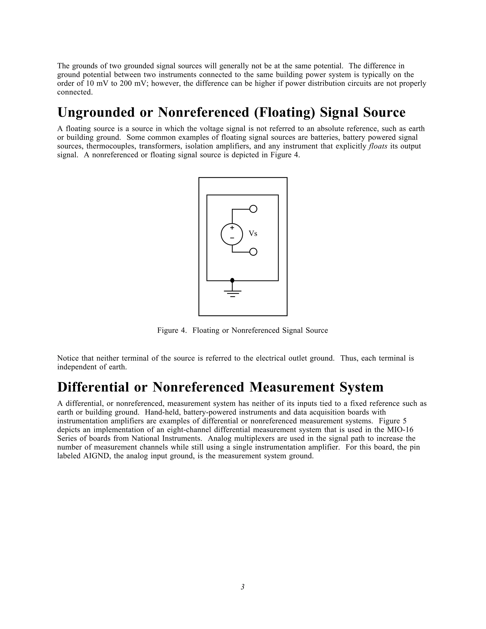 The grounds of two grounded signal sources will generally not be at the same potential. The difference in
ground potential between two instruments connected to the same building power system is typically on the
order of 10 mV to 200 mV; however, the difference can be higher if power distribution circuits are not properly
connected.

Ungrounded or Nonreferenced (Floating) Signal Source
A floating source is a source in which the voltage signal is not referred to an absolute reference, such as earth
or building ground. Some common examples of floating signal sources are batteries, battery powered signal
sources, thermocouples, transformers, isolation amplifiers, and any instrument that explicitly floats its output
signal. A nonreferenced or floating signal source is depicted in Figure 4.




                                                     +       Vs
                                                     -




                                                    Fl   i


                              Figure 4. Floating or Nonreferenced Signal Source


Notice that neither terminal of the source is referred to the electrical outlet ground. Thus, each terminal is
independent of earth.

Differential or Nonreferenced Measurement System
A differential, or nonreferenced, measurement system has neither of its inputs tied to a fixed reference such as
earth or building ground. Hand-held, battery-powered instruments and data acquisition boards with
instrumentation amplifiers are examples of differential or nonreferenced measurement systems. Figure 5
depicts an implementation of an eight-channel differential measurement system that is used in the MIO-16
Series of boards from National Instruments. Analog multiplexers are used in the signal path to increase the
number of measurement channels while still using a single instrumentation amplifier. For this board, the pin
labeled AIGND, the analog input ground, is the measurement system ground.




                                                         3
 