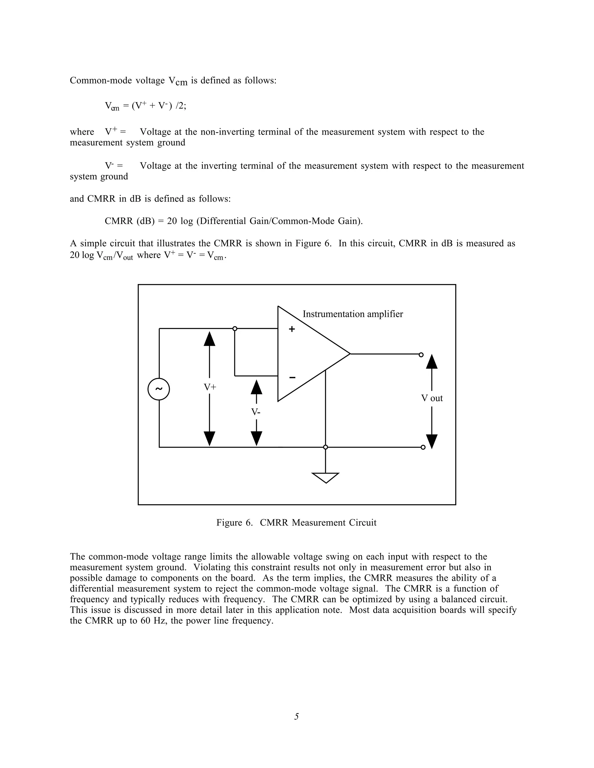 Common-mode voltage Vcm is defined as follows:

        Vcm = (V+ + V- ) /2;

where V + = Voltage at the non-inverting terminal of the measurement system with respect to the
measurement system ground

        V- =     Voltage at the inverting terminal of the measurement system with respect to the measurement
system ground

and CMRR in dB is defined as follows:

        CMRR (dB) = 20 log (Differential Gain/Common-Mode Gain).

A simple circuit that illustrates the CMRR is shown in Figure 6. In this circuit, CMRR in dB is measured as
20 log Vcm /Vout where V+ = V- = Vcm .




                                                            Instrumentation amplifier
                                                      +


                                                      -
                     ~           V+
                                                                                        V out
                                             V-




                                      Figure 6. CMRR Measurement Circuit


The common-mode voltage range limits the allowable voltage swing on each input with respect to the
measurement system ground. Violating this constraint results not only in measurement error but also in
possible damage to components on the board. As the term implies, the CMRR measures the ability of a
differential measurement system to reject the common-mode voltage signal. The CMRR is a function of
frequency and typically reduces with frequency. The CMRR can be optimized by using a balanced circuit.
This issue is discussed in more detail later in this application note. Most data acquisition boards will specify
the CMRR up to 60 Hz, the power line frequency.




                                                        5
 